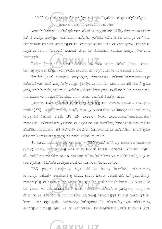 Ta’limiy elektron vositalarni yaratish va foydalanishga qo`yiladigan talablar, ularning sifatini baholash Respublikamizda qabul qilingan «Kadrlar tayyorlash Milliy dasturida» ta’lim tizimi oldiga quyilgan vazifalarni bajarish yo`lida katta ishlar amalga oshirilib, zamonaviy axborot texnologiyalari, kompyuterlashtirish va kompyuter tarmoqlari negizida ta’lim jarayoni axborot bilan ta’minlanishi kundan kunga rivojlanib bormoqda. Ta’lim jarayoni axborotlashtirildi, uzluksiz ta’lim tizimi jahon axborot tarmog`iga ulanadigan kompyuter axborot tarmog`i bilan to`liq qamrab olindi. Ilm-fan jadal taraqqiy etayotgan, zamonaviy axborot-kommunakatsiya tizimlari vositalari keng joriy etilgan jamiyatda turli fan sohalarida bilimlarning tez yangilanib borishi, ta’lim oluvchilar oldiga ularni jadal egallash bilan bir qatorda, muntazam va mustaqil ravishda bilim izlash vazifasini qo`ymoqda. Ta’limiy elektron vositalar qatoriga quyidagilarni kiritish mumkin: Elektron nashr (EN) – grafik, matnli, nutqli, musiqiy, video-foto- va boshqa axborotlarning to`pamini tashkil etadi. Bir EN axborot (yoki axborot-ma’lumotnomalar) manbalari, axborotlarni yaratish va qayta ishlash qurollari, boshqarish tuzulmalari ajratilishi mumkin. EN ixtiyoriy elektron tashuvchilarda bajarilishi, shuningdek elektron kompyuter tarmog`ida nashr etilishi mumkin. Bu holda talimiy elektron nashr (TEN) yoki ta’limiy elektron vositalar (TEV) bo`lib, bilimlarning mos ilmiy-amaliy sohasi bo`yicha tizimlashtirilgan, o`quvchilar tomonidan shu sohasidagi bilim, ko`nikma va malakalarni ijodiy va faol egallashni ta’minlaydigan elektron nashrdan iborat bo`ladi. TEN yuqori darajadagi bajarilishi va badiiy bezalishi, axborotning to`liqligi, uslubiy qurollarning sifati, sifatli texnik bajarilishi, ko`rgazmaliligi, mantiqiyligi va bayon qilish ketma-ketligi bilan ajralib turishi lozim. TEN va TEV lar vizual va audiaxborotlarni keskin sifatini oshiradi, u yoriqroq, rangli va dinamik bo`ladi. Bunda multimedianing yangi texnologiyalarining imkoniyatlari katta o`rin egallaydi. An’anaviy ko`rgazmalilik o`rganilayotgan ob’ektning aniqligini hisobga ogan bo`lsa, kompyuter texnologiyasini foydalanish na faqat 