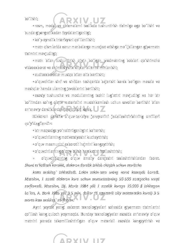 bo`lishi; • rasm, model va chizmalarni tezlikda tushuntirish tizimiga ega bo`lishi va bunda gipergrafikadan foydalanilganligi; • ko`p oynalik interfeysni qo`llanilishi; • matn qismlarida zarur manbalarga murojaat etishga mo`ljallangan gipermatn tizimini mavjudligi; • matn bilan tushuntirish qiyin bo`lgan predmetning boblari qo`shimcha videoaxborot va animatsiyalik kliplar bilan ta’minlanishi; • audioaxborotlar musiqa bilan olib borilishi; • o`quvchilar sinf va sinfdan tashqarida bajarishi kerak bo`lgan masala va mashqlar hamda ularning javoblarini berilishi; • asosiy tushuncha va modullarning izohli lug`atini mavjudligi va har bir bo`limdan so`ng o`quv materialini mustahkamlash uchun savollar berilishi bilan an’anaviy darsliklardan farq qilishi kerak. Elektron darslik o`quv-tarbiya jarayonini jadallashtirishning omillari qo`yidagilardir: • bir maqsadga yo`naltirilganligini ko`tarish; • o`quvchilarning motivatsiyasini kuchaytirish; • o`quv mazmunini axborotli hajmini kengaytirish; • o`quvchilarning o`quv-bilish harakatini faollashtirish; • o`quvchilarning o`quv amaliy darajasini tezlashtirishlardan iborat. Shuni ta’kidlash kerakki, elektron darslik ishlab chiqish uchun etarlicha katta mablag` ishlatiladi. Lekin sekin-asta uning narxi kamayib boradi. Masalan, 1 soatli elektron kurs uchun mutaxassisning 50-500 soatgacha vaqti sarflanadi. Masalan, Dj. Moris 1984 yili 1 soatlik kursga 10.000 $ ishlatgan bo`lsa, A. Bork 1985 yili 3-5 mln. dollar (6 semestrli oliy matematika kursi) 3-5 marta kam mablag` sarflagan. Ayni paytda yangi axborot texnologiyalari sohasida gipermatn tizimlarini qo`llash keng quloch yoymoqda. Bunday texnologiyalar asosida an’anaviy o`quv matnini yanada takomillashtirilgan o`quv materiali asosida kengaytirish va 