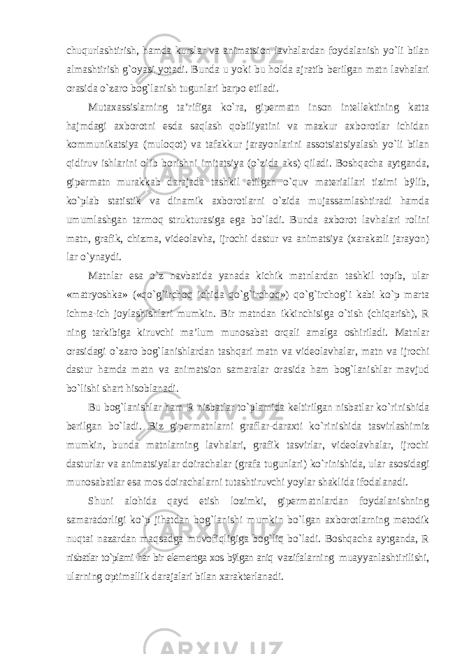 chuqurlashtirish, hamda kurslar va animatsion lavhalardan foydalanish yo`li bilan almashtirish g`oyasi yotadi. Bunda u yoki bu holda ajratib berilgan matn lavhalari orasida o`zaro bog`lanish tugunlari barpo etiladi. Mutaxassislarning ta’rifiga ko`ra, gipermatn inson intellektining katta hajmdagi axborotni esda saqlash qobiliyatini va mazkur axborotlar ichidan kommunikatsiya (muloqot) va tafakkur jarayonlarini assotsiatsiyalash yo`li bilan qidiruv ishlarini olib borishni imitatsiya (o`zida aks) qiladi. Boshqacha aytganda, gipermatn murakkab darajada tashkil etilgan o`quv materiallari tizimi bÿlib, ko`plab statistik va dinamik axborotlarni o`zida mujassamlashtiradi hamda umumlashgan tarmoq strukturasiga ega bo`ladi. Bunda axborot lavhalari rolini matn, grafik, chizma, videolavha, ijrochi dastur va animatsiya (xarakatli jarayon) lar o`ynaydi. Matnlar esa o`z navbatida yanada kichik matnlardan tashkil topib, ular «matryoshka» («qo`g`irchoq ichida qo`g`irchoq») qo`g`irchog`i kabi ko`p marta ichma-ich joylashishlari mumkin. Bir matndan ikkinchisiga o`tish (chiqarish), R ning tarkibiga kiruvchi ma’lum munosabat orqali amalga oshiriladi. Matnlar orasidagi o`zaro bog`lanishlardan tashqari matn va videolavhalar, matn va ijrochi dastur hamda matn va animatsion samaralar orasida ham bog`lanishlar mavjud bo`lishi shart hisoblanadi. Bu bog`lanishlar ham R nisbatlar to`plamida keltirilgan nisbatlar ko`rinishida berilgan bo`ladi. Biz gipermatnlarni graflar-daraxti ko`rinishida tasvirlashimiz mumkin, bunda matnlarning lavhalari, grafik tasvirlar, videolavhalar, ijrochi dasturlar va animatsiyalar doirachalar (grafa tugunlari) ko`rinishida, ular asosidagi munosabatlar esa mos doirachalarni tutashtiruvchi yoylar shaklida ifodalanadi. Shuni alohida qayd etish lozimki, gipermatnlardan foydalanishning samaradorligi ko`p jihatdan bog`lanishi mumkin bo`lgan axborotlarning metodik nuqtai nazardan maqsadga muvofiqligiga bog`liq bo`ladi. Boshqacha aytganda, R nisbatlar to`plami har bir elementga xos bÿlgan aniq vazifalarning muayyanlashtirilishi, ularning optimallik darajalari bilan xarakterlanadi. 