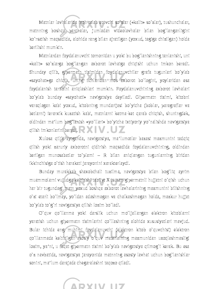 Matnlar lavhalarida izoh talab etuvchi so`zlar («kalit» so`zlar), tushunchalar, matnning boshqa parchalar, jumladan videolavhalar bilan bog`langanligini ko`rsatish maqsadida, alohida rang bilan ajratilgan (yoxud, tagiga chizilgan) holda berilishi mumkin. Matnlardan foydalanuvchi tomonidan u yoki bu bog`lanishning tanlanishi, uni «kalit» so`zlarga bog`langan axborot lavhaiga chiqishi uchun imkon beradi. Shunday qilib, gipermatn tizimidan foydalanuvchilar grafa tugunlari bo`ylab «sayohat»ga chiqib, uning uchlaridan mos axborot bo`lagini, yoylaridan esa foydalanish tartibini aniqlashlari mumkin. Foydalanuvchining axborot lavhalari bo`ylab bunday «sayohati» navigatsiya deyiladi. Gipermatn tizimi, kitobni varaqlagan kabi yoxud, kitobning mundarijasi bo`yicha (boblar, paragraflar va betlarni) ierarxik kuzatish kabi, matnlarni ketma-ket qarab chiqish, shuningdek, oldindan ma’lum bog`lanish «yo`llari» bo`yicha ixtiyoriy yo`nalishda navigatsiya qilish imkonlarini beradi. Xulosa qilib aytganda, navigatsiya, ma’lumotlar bazasi mazmunini tadqiq qilish yoki zaruriy axborotni qidirish maqsadida foydalanuvchining, oldindan berilgan munosabatlar to`plami – R bilan aniqlangan tugunlarning biridan ikkinchisiga o`tish harakati jarayonini xarakterlaydi. Bunday murakkab shaxobchali tuzilma, navigatsiya bilan bog`liq ayrim muammolarni vujudga keltirishi tabiiy: Xususan gipermatnli hujjatni o`qish uchun har bir tugundagi matn yoxud boshqa axborot lavhalarining mazmunini bilishning o`zi etarli bo`lmay, yo`ldan adashmagan va chalkashmagan holda, mazkur hujjat bo`ylab to`g`ri navigatsiya qilish lozim bo`ladi. O`quv qo`llanma yoki darslik uchun mo`ljallangan elektron kitoblarni yaratish uchun gipermatn tizimlarini qo`llashning alohida xususiyatlari mavjud. Bular ichida eng muhimi foydalanuvchi (elektron kitob o`quvchisi) elektron qo`llanmada keltirilgan asosiy o`quv materialning mazmunidan uzoqlashmasligi lozim, ya’ni, u faqat gipermatn tizimi bo`ylab navigatsiya qilmog`i kerak. Bu esa o`z navbatida, navigatsiya jarayonida matnning asosiy lavhai uchun bog`lanishlar sonini, ma’lum darajada chegaralashni taqozo qiladi. 