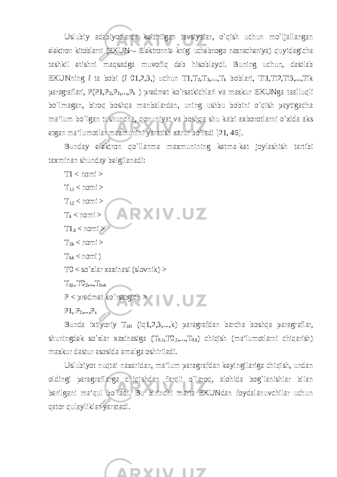 Uslubiy adabiyotlarda keltirilgan tavsiyalar, o`qish uchun mo`ljallangan elektron kitoblarni (EKUN – Elektronnie knigi uchebnogo naznacheniya) quyidagicha tashkil etishni maqsadga muvofiq deb hisoblaydi. Buning uchun, dastlab EKUNning i ta bobi ( i 01,2,3,) uchun T1,T 2 ,T 3 ,...,T k boblari, Ti1,Ti2,Ti3,...,Tik paragraflari, P(P1,P 2 ,P 3 ,...,P k ) predmet ko`rsatkichlari va mazkur EKUNga taalluqli bo`lmagan, biroq boshqa manbalardan, uning ushbu bobini o`qish paytigacha ma’lum bo`lgan tushuncha, qonuniyat va boshqa shu kabi axborotlarni o`zida aks etgan ma’lumotlar mazmunini yaratish zarur bo`ladi [21, 46]. Bunday elektron qo`llanma mazmunining ketma-ket joylashish tartibi taxminan shunday belgilanadi: T1 < nomi > T 1,1 < nomi > T 1,2 < nomi > T k < nomi > T1 ,k < nomi > T 2,k < nomi > T k,k < nomi ) T0 < so`zlar xazinasi (slovnik) > T 0,1 , T0 ,2 ,...,T 0 , k P < predmet ko`rsatgich > P1, P 2 ,...,P z Bunda ixtiyoriy T i,ki (iq1,2,3,...,k) paragrafdan barcha boshqa paragraflar, shuningdek so`zlar xazinasiga (T 0,1 ,T0 ,2 ,...,T 0,k ) chiqish (ma’lumotlarni chiqarish) mazkur dastur asosida amalga oshiriladi. Uslubiyot nuqtai-nazaridan, ma’lum paragrafdan keyingilariga chiqish, undan oldingi paragraflarga chiqishdan farqli o`laroq, alohida bog`lanishlar bilan berilgani ma’qul bo`ladi. Bu birinchi marta EKUNdan foydalanuvchilar uchun qator qulayliklar yaratadi. 