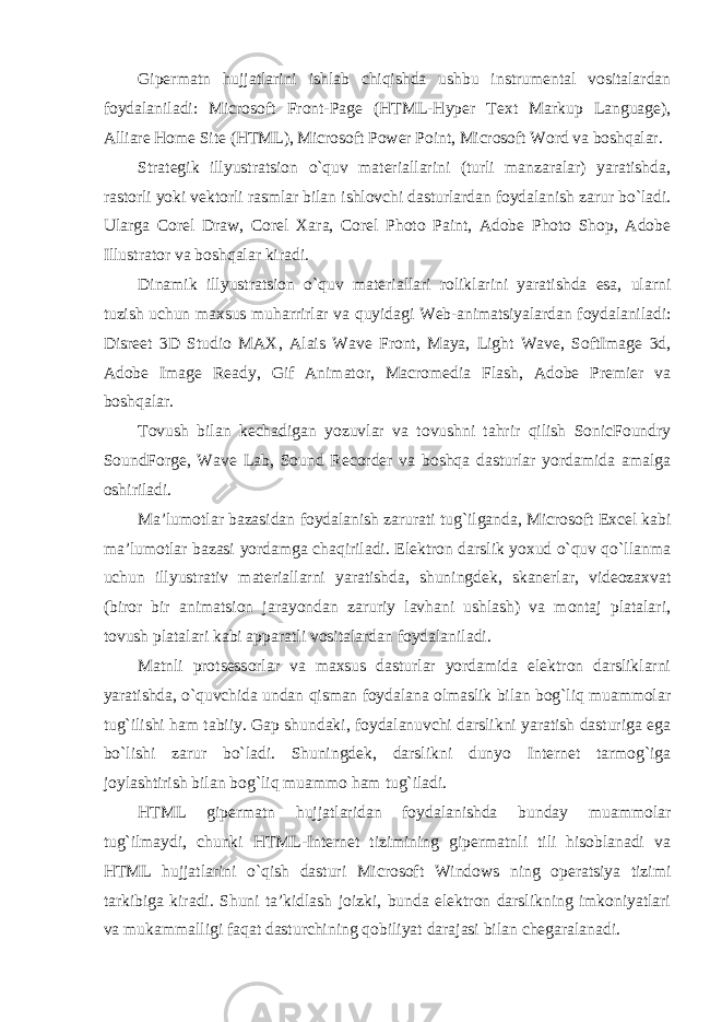 Gipermatn hujjatlarini ishlab chiqishda ushbu instrumental vositalardan foydalaniladi: Microsoft Front-Page (HTML-Hyper Text Markup Language), Alliare Home Site (HTML), Microsoft Power Point, Microsoft Word va boshqalar. Strategik illyustratsion o`quv materiallarini (turli manzaralar) yaratishda, rastorli yoki vektorli rasmlar bilan ishlovchi dasturlardan foydalanish zarur bo`ladi. Ularga Corel Draw, Corel Xara, Corel Photo Paint, Adobe Photo Shop, Adobe Illustrator va boshqalar kiradi. Dinamik illyustratsion o`quv materiallari roliklarini yaratishda esa, ularni tuzish uchun maxsus muharrirlar va quyidagi Web-animatsiyalardan foydalaniladi: Disreet 3D Studio MAX, Alais Wave Front, Maya, Light Wave, SoftImage 3d, Adobe Image Ready, Gif Animator, Macromedia Flash, Adobe Premier va boshqalar. Tovush bilan kechadigan yozuvlar va tovushni tahrir qilish SonicFoundry SoundForge, Wave Lab, Sound Recorder va boshqa dasturlar yordamida amalga oshiriladi. Ma’lumotlar bazasidan foydalanish zarurati tug`ilganda, Microsoft Excel kabi ma’lumotlar bazasi yordamga chaqiriladi. Elektron darslik yoxud o`quv qo`llanma uchun illyustrativ materiallarni yaratishda, shuningdek, skanerlar, videozaxvat (biror bir animatsion jarayondan zaruriy lavhani ushlash) va montaj platalari, tovush platalari kabi apparatli vositalardan foydalaniladi. Matnli protsessorlar va maxsus dasturlar yordamida elektron darsliklarni yaratishda, o`quvchida undan qisman foydalana olmaslik bilan bog`liq muammolar tug`ilishi ham tabiiy. Gap shundaki, foydalanuvchi darslikni yaratish dasturiga ega bo`lishi zarur bo`ladi. Shuningdek, darslikni dunyo Internet tarmog`iga joylashtirish bilan bog`liq muammo ham tug`iladi. HTML gipermatn hujjatlaridan foydalanishda bunday muammolar tug`ilmaydi, chunki HTML-Internet tizimining gipermatnli tili hisoblanadi va HTML hujjatlarini o`qish dasturi Microsoft Windows ning operatsiya tizimi tarkibiga kiradi. Shuni ta’kidlash joizki, bunda elektron darslikning imkoniyatlari va mukammalligi faqat dasturchining qobiliyat darajasi bilan chegaralanadi. 