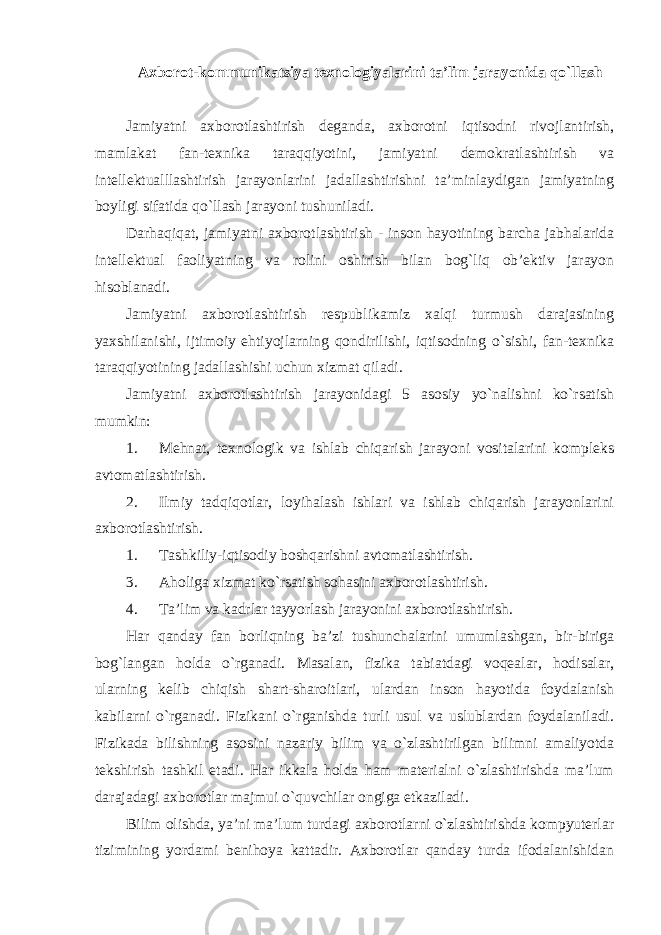 Axborot-kommunikatsiya texnologiyalarini ta’lim jarayonida qo`llash Jamiyatni axborotlashtirish deganda, axborotni iqtisodni rivojlantirish, mamlakat fan-texnika taraqqiyotini, jamiyatni demokratlashtirish va intellektualllashtirish jarayonlarini jadallashtirishni ta’minlaydigan jamiyatning boyligi sifatida qo`llash jarayoni tushuniladi. Darhaqiqat, jamiyatni axborotlashtirish - inson hayotining barcha jabhalarida intellektual faoliyatning va rolini oshirish bilan bog`liq ob’ektiv jarayon hisoblanadi. Jamiyatni axborotlashtirish respublikamiz xalqi turmush darajasining yaxshilanishi, ijtimoiy ehtiyojlarning qondirilishi, iqtisodning o`sishi, fan-texnika taraqqiyotining jadallashishi uchun xizmat qiladi. Jamiyatni axborotlashtirish jarayonidagi 5 asosiy yo`nalishni ko`rsatish mumkin: 1. Mehnat, texnologik va ishlab chiqarish jarayoni vositalarini kompleks avtomatlashtirish. 2. Ilmiy tadqiqotlar, loyihalash ishlari va ishlab chiqarish jarayonlarini axborotlashtirish. 1. Tashkiliy-iqtisodiy boshqarishni avtomatlashtirish. 3. Aholiga xizmat ko`rsatish sohasini axborotlashtirish. 4. Ta’lim va kadrlar tayyorlash jarayonini axborotlashtirish. Har qanday fan borliqning ba’zi tushunchalarini umumlashgan, bir-biriga bog`langan holda o`rganadi. Masalan, fizika tabiatdagi voqealar, hodisalar, ularning kelib chiqish shart-sharoitlari, ulardan inson hayotida foydalanish kabilarni o`rganadi. Fizikani o`rganishda turli usul va uslublardan foydalaniladi. Fizikada bilishning asosini nazariy bilim va o`zlashtirilgan bilimni amaliyotda tekshirish tashkil etadi. Har ikkala holda ham materialni o`zlashtirishda ma’lum darajadagi axborotlar majmui o`quvchilar ongiga etkaziladi. Bilim olishda, ya’ni ma’lum turdagi axborotlarni o`zlashtirishda kompyuterlar tizimining yordami benihoya kattadir. Axborotlar qanday turda ifodalanishidan 