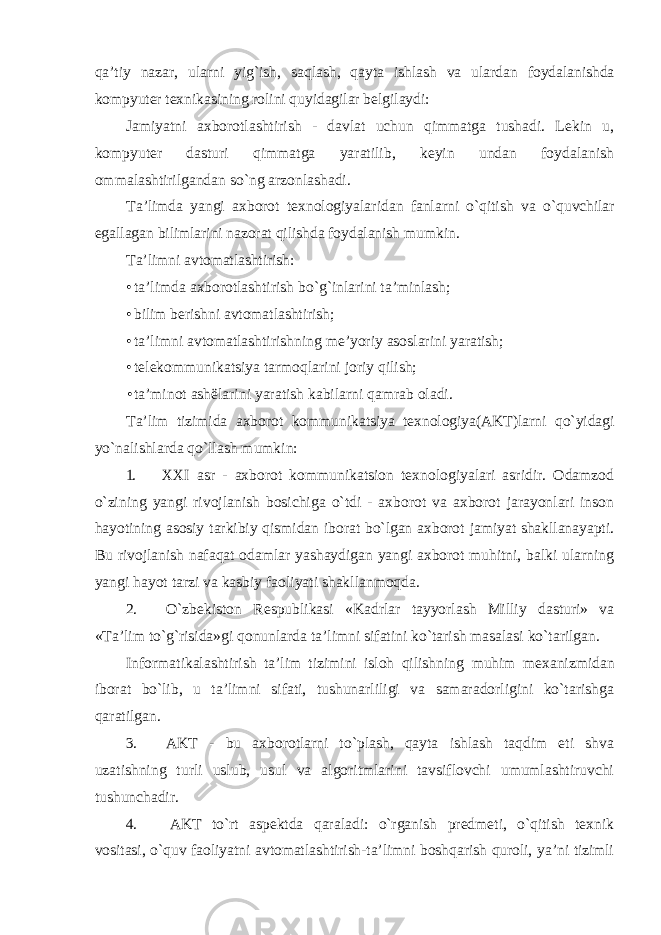 qa’tiy nazar, ularni yig`ish, saqlash, qayta ishlash va ulardan foydalanishda kompyuter texnikasining rolini quyidagilar belgilaydi: Jamiyatni axborotlashtirish - davlat uchun qimmatga tushadi. Lekin u, kompyuter dasturi qimmatga yaratilib, keyin undan foydalanish ommalashtirilgandan so`ng arzonlashadi. Ta’limda yangi axborot texnologiyalaridan fanlarni o`qitish va o`quvchilar egallagan bilimlarini nazorat qilishda foydalanish mumkin. Ta’limni avtomatlashtirish: • ta’limda axborotlashtirish bo`g`inlarini ta’minlash; • bilim berishni avtomatlashtirish; • ta’limni avtomatlashtirishning me’yoriy asoslarini yaratish; • telekommunikatsiya tarmoqlarini joriy qilish; • ta’minot ashëlarini yaratish kabilarni qamrab oladi. Ta’lim tizimida axborot kommunikatsiya texnologiya(AKT)larni qo`yidagi yo`nalishlarda qo`llash mumkin: 1. XXI asr - axborot kommunikatsion texnologiyalari asridir. Odamzod o`zining yangi rivojlanish bosichiga o`tdi - axborot va axborot jarayonlari inson hayotining asosiy tarkibiy qismidan iborat bo`lgan axborot jamiyat shakllanayapti. Bu rivojlanish nafaqat odamlar yashaydigan yangi axborot muhitni, balki ularning yangi hayot tarzi va kasbiy faoliyati shakllanmoqda. 2. O`zbekiston Respublikasi «Kadrlar tayyorlash Milliy dasturi» va «Ta’lim to`g`risida»gi qonunlarda ta’limni sifatini ko`tarish masalasi ko`tarilgan. Informatikalashtirish ta’lim tizimini isloh qilishning muhim mexanizmidan iborat bo`lib, u ta’limni sifati, tushunarliligi va samaradorligini ko`tarishga qaratilgan. 3. AKT - bu axborotlarni to`plash, qayta ishlash taqdim eti shva uzatishning turli uslub, usul va algoritmlarini tavsiflovchi umumlashtiruvchi tushunchadir. 4. AKT to`rt aspektda qaraladi: o`rganish predmeti, o`qitish texnik vositasi, o`quv faoliyatni avtomatlashtirish-ta’limni boshqarish quroli, ya’ni tizimli 