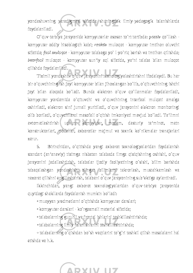 yondashuvning paradigmasi sifatida shuningdek ilmiy-pedagogik izlanishlarda foydalaniladi. O`quv-tarbiya jarayonida kompyuterlar asosan to`rt tartibda: passiv qo`llash - kompyuter oddiy hisoblagich kabi; reaktiv muloqot - kompyuter imtihon oluvchi sifatida; faol muloqot - kompyuter talabaga yo` l-yo`riq berish va imtihon qilishda; interfaol muloqot - kompyuter sun’iy aql sifatida, ya’ni talaba bilan muloqot qilishda foydalaniladi. Tizimli yondashuv o`quv jarayonini texnologiyalashtirishni ifodalaydi. Bu har bir o`quvchining ish joyi kompyuter bilan jihozlangan bo`lib, o`qituvchining ishchi joyi bilan aloqada bo`ladi. Bunda elektron o`quv qo`llanmalar foydalaniladi, kompyuter yordamida o`qituvchi va o`quvchining interfaol mulqoti amalga oshiriladi, elektron sinf jurnali yuritiladi, o`quv jarayonini elektron monitoringi olib boriladi, o`quvchilarni masofali o`qitish imkoniyati mavjud bo`ladi. Ta’limni avtomatlashtirish uchun: kompyuter, modem, dasturiy ta’minot, matn konstruktorlari, modellar, axborotlar majmui va texnik ko`nikmalar trenajerlari zarur. 5. Birinchidan, o`qitishda yangi axborot texnologiyalaridan foydalanish standart (an’anaviy) tizimga nisbatan talabada ilmga qiziqishning oshishi, o`quv jarayonini jadallashtirish, talabalar ijodiy faoliyatining o`sishi, bilim berishda tabaqalashgan yondashish, olingan bilimlarni takrorlash, mustahkamlash va nazorat qilishni engillashtirish, talabani o`quv jarayonining sub’ektiga aylantiradi. Ikkinchidan, yangi axborot texnologiyalaridan o`quv-tarbiya jarayonida quyidagi shakllarda foydalanish mumkin bo`ladi: • muayyan predmetlarni o`qitishda kompyuter darslari; • kompyuter darslari - ko`rgazmali material sifatida; • talabalarning guruhli va frontal ishlarini tashkillashtirishda; • talabalarning ilmiy-izlanishlarini tashkillashtirishda; • talabalarning o`qishdan bo`sh vaqtlarini to`g`ri tashkil qilish masalalarni hal etishda va h.k. 