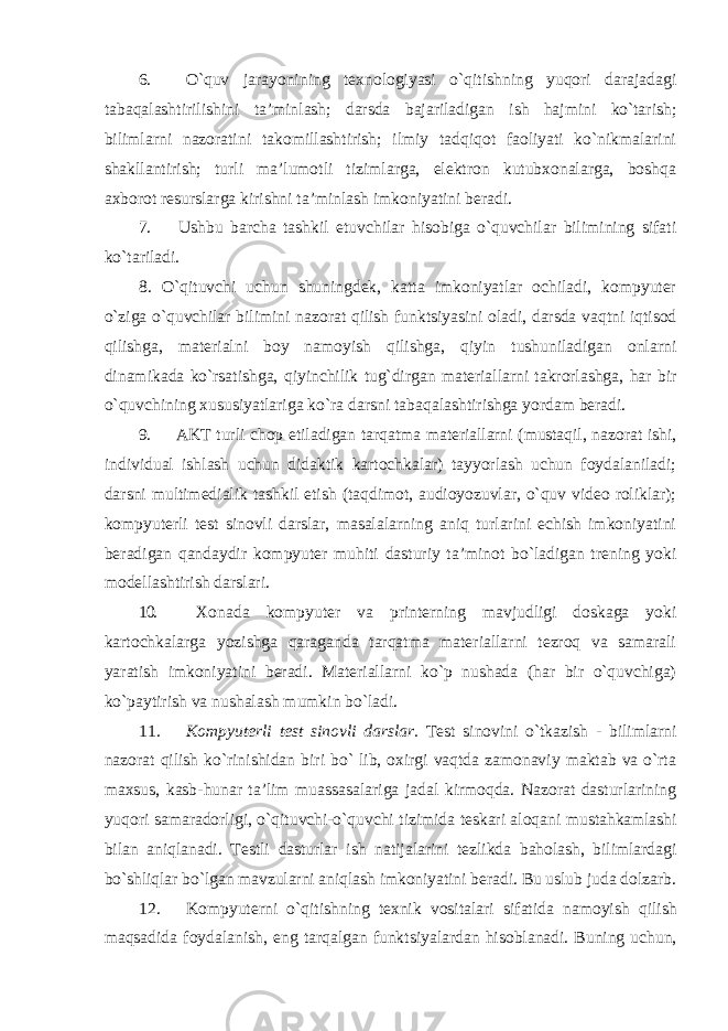 6. O`quv jarayonining texnologiyasi o`qitishning yuqori darajadagi tabaqalashtirilishini ta’minlash; darsda bajariladigan ish hajmini ko`tarish; bilimlarni nazoratini takomillashtirish; ilmiy tadqiqot faoliyati ko`nikmalarini shakllantirish; turli ma’lumotli tizimlarga, elektron kutubxonalarga, boshqa axborot resurslarga kirishni ta’minlash imkoniyatini beradi. 7. Ushbu barcha tashkil etuvchilar hisobiga o`quvchilar bilimining sifati ko`tariladi. 8. O`qituvchi uchun shuningdek, katta imkoniyatlar ochiladi, kompyuter o`ziga o`quvchilar bilimini nazorat qilish funktsiyasini oladi, darsda vaqtni iqtisod qilishga, materialni boy namoyish qilishga, qiyin tushuniladigan onlarni dinamikada ko`rsatishga, qiyinchilik tug`dirgan materiallarni takrorlashga, har bir o`quvchining xususiyatlariga ko`ra darsni tabaqalashtirishga yordam beradi. 9. AKT turli chop etiladigan tarqatma materiallarni (mustaqil, nazorat ishi, individual ishlash uchun didaktik kartochkalar) tayyorlash uchun foydalaniladi; darsni multimedialik tashkil etish (taqdimot, audioyozuvlar, o`quv video roliklar); kompyuterli test sinovli darslar, masalalarning aniq turlarini echish imkoniyatini beradigan qandaydir kompyuter muhiti dasturiy ta’minot bo`ladigan trening yoki modellashtirish darslari. 10. Xonada kompyuter va printerning mavjudligi doskaga yoki kartochkalarga yozishga qaraganda tarqatma materiallarni tezroq va samarali yaratish imkoniyatini beradi. Materiallarni ko`p nushada (har bir o`quvchiga) ko`paytirish va nushalash mumkin bo`ladi. 11. Kompyuterli test sinovli darslar. Test sinovini o`tkazish - bilimlarni nazorat qilish ko`rinishidan biri bo` lib, oxirgi vaqtda zamonaviy maktab va o`rta maxsus, kasb-hunar ta’lim muassasalariga jadal kirmoqda. Nazorat dasturlarining yuqori samaradorligi, o`qituvchi-o`quvchi tizimida teskari aloqani mustahkamlashi bilan aniqlanadi. Testli dasturlar ish natijalarini tezlikda baholash, bilimlardagi bo`shliqlar bo`lgan mavzularni aniqlash imkoniyatini beradi. Bu uslub juda dolzarb. 12. Kompyuterni o ` qitishning texnik vositalari sifatida namoyish qilish maqsadida foydalanish , eng tarqalgan funktsiyalardan hisoblanadi . Buning uchun, 