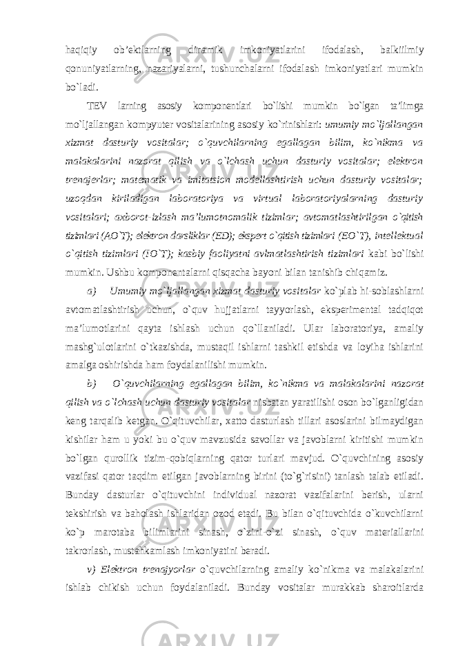 haqiqiy ob’ektlarning dinamik imkoniyatlarini ifodalash, balkiilmiy qonuniyatlarning, nazariyalarni, tushunchalarni ifodalash imkoniyatlari mumkin bo`ladi. TEV larning asosiy komponentlari bo`lishi mumkin bo`lgan ta’limga mo`ljallangan kompyuter vositalarining asosiy ko`rinishlari: umumiy mo`ljallangan xizmat dasturiy vositalar; o`quvchilarning egallagan bilim, ko`nikma va malakalarini nazorat qilish va o`lchash uchun dasturiy vositalar; elektron trenajerlar; matematik va imitatsion modellashtirish uchun dasturiy vositalar; uzoqdan kiriladigan laboratoriya va virtual laboratoriyalarning dasturiy vositalari; axborot-izlash ma’lumotnomalik tizimlar; avtomatlashtirilgan o`qitish tizimlari (AO`T); elektron darsliklar (ED); ekspert o`qitish tizimlari (EO`T), intellektual o`qitish tizimlari (IO`T); kasbiy faoliyatni avlmatlashtirish tizimlari kabi bo`lishi mumkin . Ushbu komponentalarni qisqacha bayoni bilan tanishib chiqamiz. a) Umumiy mo`ljallangan xizmat dasturiy vositalar ko`plab hi-soblashlarni avtomatlashtirish uchun, o`quv hujjatlarni tayyorlash, eksperimental tadqiqot ma’lumotlarini qayta ishlash uchun qo`llaniladi. Ular laboratoriya, amaliy mashg`ulotlarini o`tkazishda, mustaqil ishlarni tashkil etishda va loyiha ishlarini amalga oshirishda ham foydalanilishi mumkin. b) O`quvchilarning egallagan bilim, ko`nikma va malakalarini nazorat qilish va o`lchash uchun dasturiy vositalar nisbatan yaratilishi oson bo`lganligidan keng tarqalib ketgan. O`qituvchilar, xatto dasturlash tillari asoslarini bilmaydigan kishilar ham u yoki bu o`quv mavzusida savollar va javoblarni kiritishi mumkin bo`lgan qurollik tizim-qobiqlarning qator turlari mavjud. O`quvchining asosiy vazifasi qator taqdim etilgan javoblarning birini (to`g`risini) tanlash talab etiladi. Bunday dasturlar o`qituvchini individual nazorat vazifalarini berish, ularni tekshirish va baholash ishlaridan ozod etadi. Bu bilan o`qituvchida o`kuvchilarni ko`p marotaba bilimlarini sinash, o`zini-o`zi sinash, o`quv materiallarini takrorlash, mustahkamlash imkoniyatini beradi. v) Elektron trenajyorlar o`quvchilarning amaliy ko`nikma va malakalarini ishlab chikish uchun foydalaniladi. Bunday vositalar murakkab sharoitlarda 