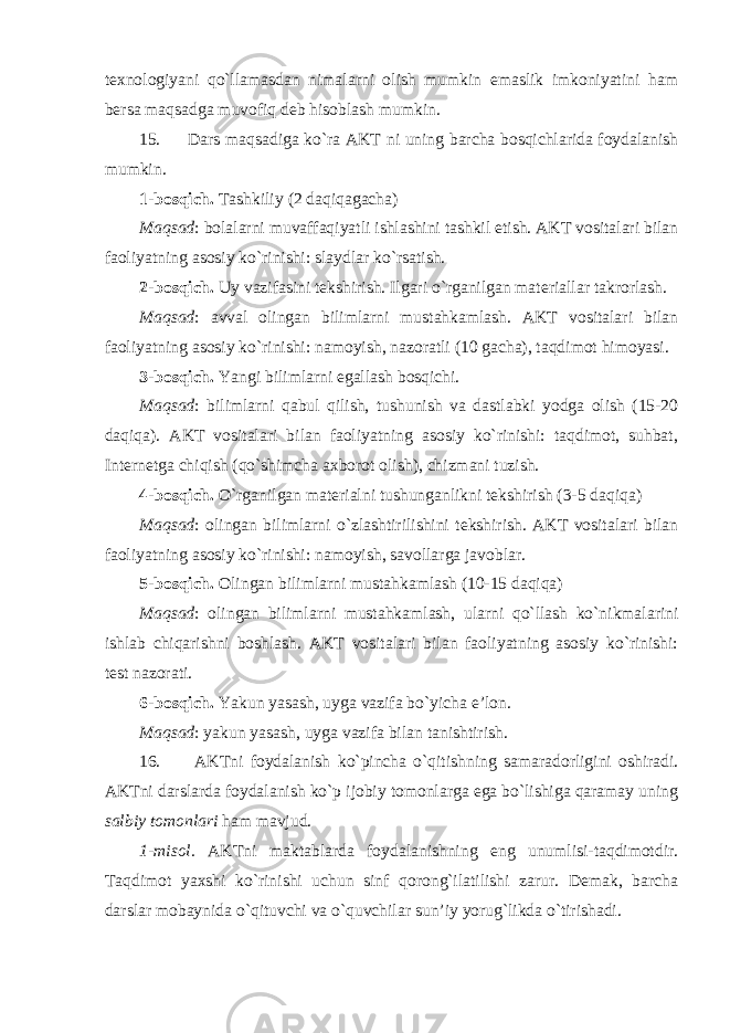 texnologiyani qo`llamasdan nimalarni olish mumkin emaslik imkoniyatini ham bersa maqsadga muvofiq deb hisoblash mumkin. 15. Dars maqsadiga ko`ra AKT ni uning barcha bosqichlarida foydalanish mumkin. 1-bosqich. Tashkiliy (2 daqiqagacha) Maqsad : bolalarni muvaffaqiyatli ishlashini tashkil etish. AKT vositalari bilan faoliyatning asosiy ko`rinishi: slaydlar ko`rsatish. 2-bosqich. Uy vazifasini tekshirish. Ilgari o`rganilgan materiallar takrorlash. Maqsad : avval olingan bilimlarni mustahkamlash. AKT vositalari bilan faoliyatning asosiy ko`rinishi: namoyish, nazoratli (10 gacha), taqdimot himoyasi. 3-bosqich. Yangi bilimlarni egallash bosqichi. Maqsad : bilimlarni qabul qilish, tushunish va dastlabki yodga olish (15-20 daqiqa). AKT vositalari bilan faoliyatning asosiy ko`rinishi: taqdimot, suhbat, Internetga chiqish (qo`shimcha axborot olish), chizmani tuzish. 4-bosqich. O`rganilgan materialni tushunganlikni tekshirish (3-5 daqiqa) Maqsad : olingan bilimlarni o`zlashtirilishini tekshirish. AKT vositalari bilan faoliyatning asosiy ko`rinishi: namoyish, savollarga javoblar. 5-bosqich. Olingan bilimlarni mustahkamlash (10-15 daqiqa) Maqsad : olingan bilimlarni mustahkamlash, ularni qo`llash ko`nikmalarini ishlab chiqarishni boshlash. AKT vositalari bilan faoliyatning asosiy ko`rinishi: test nazorati. 6-bosqich. Yakun yasash, uyga vazifa bo`yicha e’lon. Maqsad : yakun yasash, uyga vazifa bilan tanishtirish. 16. AKTni foydalanish ko`pincha o`qitishning samaradorligini oshiradi. AKTni darslarda foydalanish ko`p ijobiy tomonlarga ega bo`lishiga qaramay uning salbiy tomonlari ham mavjud. 1-misol. AKTni maktablarda foydalanishning eng unumlisi-taqdimotdir. Taqdimot yaxshi ko`rinishi uchun sinf qorong`ilatilishi zarur. Demak, barcha darslar mobaynida o`qituvchi va o`quvchilar sun’iy yorug`likda o`tirishadi. 