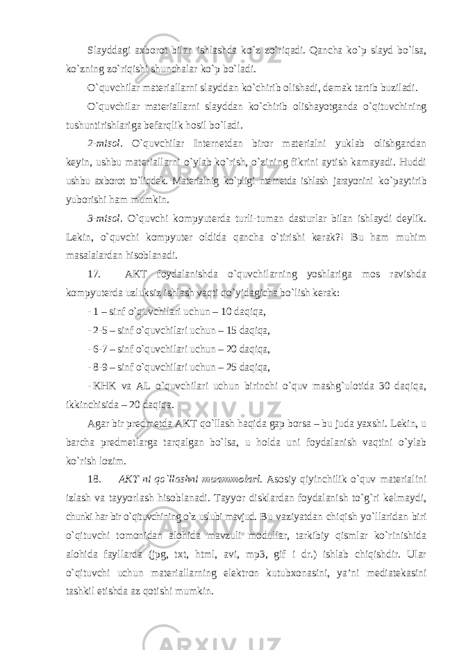 Slayddagi axborot bilan ishlashda ko`z zo`riqadi. Qancha ko`p slayd bo`lsa, ko`zning zo`riqishi shunchalar ko`p bo`ladi. O`quvchilar materiallarni slayddan ko`chirib olishadi, demak tartib buziladi. O`quvchilar materiallarni slayddan ko`chirib olishayotganda o`qituvchining tushuntirishlariga befarqlik hosil bo`ladi. 2-misol . O`quvchilar Internetdan biror materialni yuklab olishgandan keyin, ushbu materiallarni o`ylab ko`rish, o`zining fikrini aytish kamayadi. Huddi ushbu axborot to`liqdek. Materialnig ko`pligi nternetda ishlash jarayonini ko`paytirib yuborishi ham mumkin. 3-misol . O`quvchi kompyuterda turli-tuman dasturlar bilan ishlaydi deylik. Lekin, o`quvchi kompyuter oldida qancha o`tirishi kerak?! Bu ham muhim masalalardan hisoblanadi. 17. AKT foydalanishda o`quvchilarning yoshlariga mos ravishda kompyuterda uzluksiz ishlash vaqti qo`yidagicha bo`lish kerak: - 1 – sinf o`quvchilari uchun – 10 daqiqa, - 2-5 – sinf o`quvchilari uchun – 15 daqiqa, - 6-7 – sinf o`quvchilari uchun – 20 daqiqa, - 8-9 – sinf o`quvchilari uchun – 25 daqiqa, - KHK va AL o`quvchilari uchun birinchi o`quv mashg`ulotida 30 daqiqa, ikkinchisida – 20 daqiqa. Agar bir predmetda AKT qo`llash haqida gap borsa – bu juda yaxshi. Lekin, u barcha predmetlarga tarqalgan bo`lsa, u holda uni foydalanish vaqtini o`ylab ko`rish lozim. 18. AKT ni qo`llashni muammolari . Asosiy qiyinchilik o`quv materialini izlash va tayyorlash hisoblanadi. Tayyor disklardan foydalanish to`g`ri kelmaydi, chunki har bir o`qituvchining o`z uslubi mavjud. Bu vaziyatdan chiqish yo`llaridan biri o`qituvchi tomonidan alohida mavzuli modullar, tarkibiy qismlar ko`rinishida alohida fayllarda (jpg, txt, html, avi, mp3, gif i dr.) ishlab chiqishdir. Ular o`qituvchi uchun materiallarning elektron kutubxonasini, ya’ni mediatekasini tashkil etishda az qotishi mumkin. 