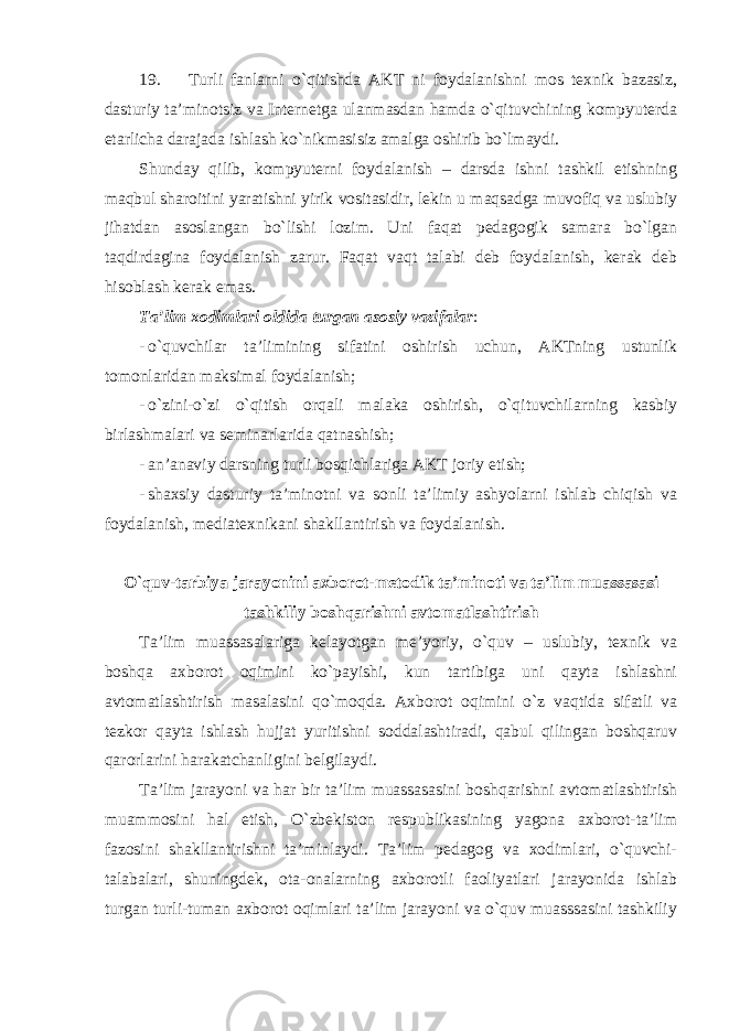 19. Turli fanlarni o`qitishda AKT ni foydalanishni mos texnik bazasiz, dasturiy ta’minotsiz va Internetga ulanmasdan hamda o`qituvchining kompyuterda etarlicha darajada ishlash ko`nikmasisiz amalga oshirib bo`lmaydi. Shunday qilib, kompyuterni foydalanish – darsda ishni tashkil etishning maqbul sharoitini yaratishni yirik vositasidir, lekin u maqsadga muvofiq va uslubiy jihatdan asoslangan bo`lishi lozim. Uni faqat pedagogik samara bo`lgan taqdirdagina foydalanish zarur. Faqat vaqt talabi deb foydalanish, kerak deb hisoblash kerak emas. Ta’lim xodimlari oldida turgan asosiy vazifalar : - o`quvchilar ta’limining sifatini oshirish uchun, AKTning ustunlik tomonlaridan maksimal foydalanish; - o`zini-o`zi o`qitish orqali malaka oshirish, o`qituvchilarning kasbiy birlashmalari va seminarlarida qatnashish; - an’anaviy darsning turli bosqichlariga AKT joriy etish; - shaxsiy dasturiy ta’minotni va sonli ta’limiy ashyolarni ishlab chiqish va foydalanish, mediatexnikani shakllantirish va foydalanish. O`quv-tarbiya jarayonini axborot-metodik ta’minoti va ta’lim muassasasi tashkiliy boshqarishni avtomatlashtirish Ta’lim muassasalariga kelayotgan me’yoriy, o`quv – uslubiy, texnik va boshqa axborot oqimini ko`payishi, kun tartibiga uni qayta ishlashni avtomatlashtirish masalasini qo`moqda. Axborot oqimini o`z vaqtida sifatli va tezkor qayta ishlash hujjat yuritishni soddalashtiradi, qabul qilingan boshqaruv qarorlarini harakatchanligini belgilaydi. Ta’lim jarayoni va har bir ta’lim muassasasini boshqarishni avtomatlashtirish muammosini hal etish, O`zbekiston respublikasining yagona axborot-ta’lim fazosini shakllantirishni ta’minlaydi. Ta’lim pedagog va xodimlari, o`quvchi- talabalari, shuningdek, ota-onalarning axborotli faoliyatlari jarayonida ishlab turgan turli-tuman axborot oqimlari ta’lim jarayoni va o`quv muasssasini tashkiliy 