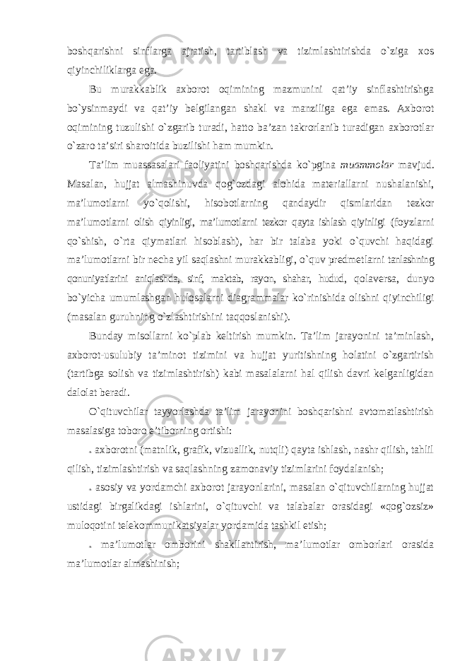 boshqarishni sinflarga ajratish, tartiblash va tizimlashtirishda o`ziga xos qiyinchiliklarga ega. Bu murakkablik axborot oqimining mazmunini qat’iy sinflashtirishga bo`ysinmaydi va qat’iy belgilangan shakl va manziliga ega emas. Axborot oqimining tuzulishi o`zgarib turadi, hatto ba’zan takrorlanib turadigan axborotlar o`zaro ta’siri sharoitida buzilishi ham mumkin. Ta’lim muassasalari faoliyatini boshqarishda ko`pgina muammolar mavjud. Masalan, hujjat almashinuvda qog`ozdagi alohida materiallarni nushalanishi, ma’lumotlarni yo`qolishi, hisobotlarning qandaydir qismlaridan tezkor ma’lumotlarni olish qiyinligi, ma’lumotlarni tezkor qayta ishlash qiyinligi (foyzlarni qo`shish, o`rta qiymatlari hisoblash), har bir talaba yoki o`quvchi haqidagi ma’lumotlarni bir necha yil saqlashni murakkabligi, o`quv predmetlarni tanlashning qonuniyatlarini aniqlashda, sinf, maktab, rayon, shahar, hudud, qolaversa, dunyo bo`yicha umumlashgan hulosalarni diagrammalar ko`rinishida olishni qiyinchiligi (masalan guruhning o`zlashtirishini taqqoslanishi). Bunday misollarni ko`plab keltirish mumkin. Ta’lim jarayonini ta’minlash, axborot-usulubiy ta’minot tizimini va hujjat yuritishning holatini o`zgartirish (tartibga solish va tizimlashtirish) kabi masalalarni hal qilish davri kelganligidan dalolat beradi. O`qituvchilar tayyorlashda ta’lim jarayonini boshqarishni avtomatlashtirish masalasiga toboro e’tiborning ortishi: . axborotni (matnlik, grafik, vizuallik, nutqli) qayta ishlash, nashr qilish, tahlil qilish, tizimlashtirish va saqlashning zamonaviy tizimlarini foydalanish; . asosiy va yordamchi axborot jarayonlarini, masalan o`qituvchilarning hujjat ustidagi birgalikdagi ishlarini, o`qituvchi va talabalar orasidagi «qog`ozsiz» muloqotini telekommunikatsiyalar yordamida tashkil etish; . ma’lumotlar omborini shakllantirish, ma’lumotlar omborlari orasida ma’lumotlar almashinish; 