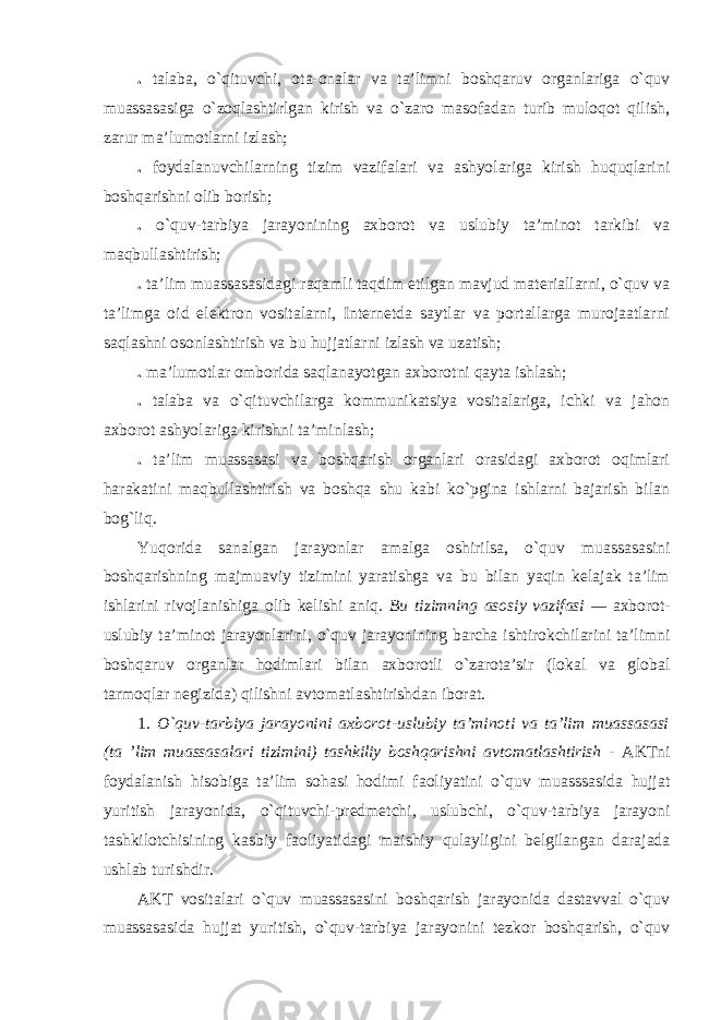 . talaba, o`qituvchi, ota-onalar va ta’limni boshqaruv organlariga o`quv muassasasiga o`zoqlashtirlgan kirish va o`zaro masofadan turib muloqot qilish, zarur ma’lumotlarni izlash; . foydalanuvchilarning tizim vazifalari va ashyolariga kirish huquqlarini boshqarishni olib borish; . o`quv-tarbiya jarayonining axborot va uslubiy ta’minot tarkibi va maqbullashtirish; . ta’lim muassasasidagi raqamli taqdim etilgan mavjud materiallarni, o`quv va ta’limga oid elektron vositalarni, Internetda saytlar va portallarga murojaatlarni saqlashni osonlashtirish va bu hujjatlarni izlash va uzatish; . ma’lumotlar omborida saqlanayotgan axborotni qayta ishlash; . talaba va o`qituvchilarga kommunikatsiya vositalariga, ichki va jahon axborot ashyolariga kirishni ta’minlash; . ta’lim muassasasi va boshqarish organlari orasidagi axborot oqimlari harakatini maqbullashtirish va boshqa shu kabi ko`pgina ishlarni bajarish bilan bog`liq. Yuqorida sanalgan jarayonlar amalga oshirilsa, o`quv muassasasini boshqarishning majmuaviy tizimini yaratishga va bu bilan yaqin kelajak ta’lim ishlarini rivojlanishiga olib kelishi aniq. Bu tizimning asosiy vazifasi — axborot- uslubiy ta’minot jarayonlarini, o`quv jarayonining barcha ishtirokchilarini ta’limni boshqaruv organlar hodimlari bilan axborotli o`zarota’sir (lokal va global tarmoqlar negizida) qilishni avtomatlashtirishdan iborat. 1. O`quv-tarbiya jarayonini axborot-uslubiy ta’minoti va ta’lim muassasasi (ta ’lim muassasalari tizimini) tashkiliy boshqarishni avtomatlashtirish - AKTni foydalanish hisobiga ta’lim sohasi hodimi faoliyatini o`quv muasssasida hujjat yuritish jarayonida, o`qituvchi-predmetchi, uslubchi, o`quv-tarbiya jarayoni tashkilotchisining kasbiy faoliyatidagi maishiy qulayligini belgilangan darajada ushlab turishdir. AKT vositalari o`quv muassasasini boshqarish jarayonida dastavval o`quv muassasasida hujjat yuritish, o`quv-tarbiya jarayonini tezkor boshqarish, o`quv 