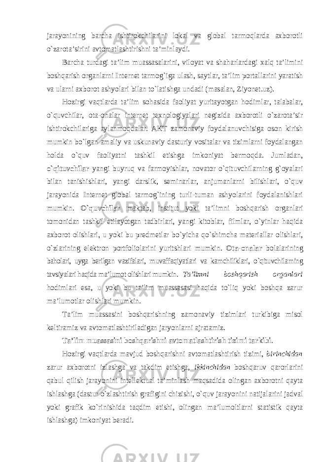 jarayonining barcha ishtirokchilarini lokal va global tarmoqlarda axborotli o`zarota’sirini avtomatlashtirishni ta’minlaydi. Barcha turdagi ta’lim muassasalarini, viloyat va shaharlardagi xalq ta’limini boshqarish organlarni Internet tarmog`iga ulash, saytlar, ta’lim portallarini yaratish va ularni axborot ashyolari bilan to`latishga undadi (masalan, Ziyonet.uz). Hozirgi vaqtlarda ta’lim sohasida faoliyat yuritayotgan hodimlar, talabalar, o`quvchilar, ota-onalar internet texnologiyalari negizida axborotli o`zarota’sir ishtirokchilariga aylanmoqdalar. AKT zamonaviy foydalanuvchisiga oson kirish mumkin bo`lgan amaliy va uskunaviy dasturiy vositalar va tizimlarni foydalangan holda o`quv faoliyatni tashkil etishga imkoniyat bermoqda. Jumladan, o`qituvchilar yangi buyruq va farmoyishlar, novator o`qituvchilarning g`oyalari bilan tanishishlari, yangi darslik, seminarlar, anjumanlarni bilishlari, o`quv jarayonida Internet global tarmog`ining turli-tuman ashyolarini foydalanishlari mumkin. O`quvchilar maktab, institut yoki ta’limni boshqarish organlari tomonidan tashkil etilayotgan tadbirlari, yangi kitoblar, filmlar, o`yinlar haqida axborot olishlari, u yoki bu predmetlar bo`yicha qo`shimcha materiallar olishlari, o`zlarining elektron portfoliolarini yuritshlari mumkin. Ota-onalar bolalarining baholari, uyga berilgan vazifalari, muvaffaqiyatlari va kamchiliklari, o`qituvchilarning tavsiyalari haqida ma’lumot olishlari mumkin. Ta’limni boshqarish organlari hodimlari esa, u yoki bu ta’lim muassasasi haqida to`liq yoki boshqa zarur ma’lumotlar olishlari mumkin. Ta’lim muassasini boshqarishning zamonaviy tizimlari turkibiga misol keltiramiz va avtomatlashtiriladigan jaryonlarni ajratamiz. Ta’lim muassasini boshqarishni avtomatlashtirish tizimi tarkibi . Hozirgi vaqtlarda mavjud boshqarishni avtomatlashtirish tizimi, birinchidan zarur axborotni izlashga va takdim etishga, ikkinchidan boshqaruv qarorlarini qabul qilish jarayonini intellektual ta’minlash maqsadida olingan axborotni qayta ishlashga (dastur o`zlashtirish grafigini chizishi, o`quv jarayonini natijalarini jadval yoki grafik ko`rinishida taqdim etishi, olingan ma’lumoltlarni statistik qayta ishlashga) imkoniyat beradi. 