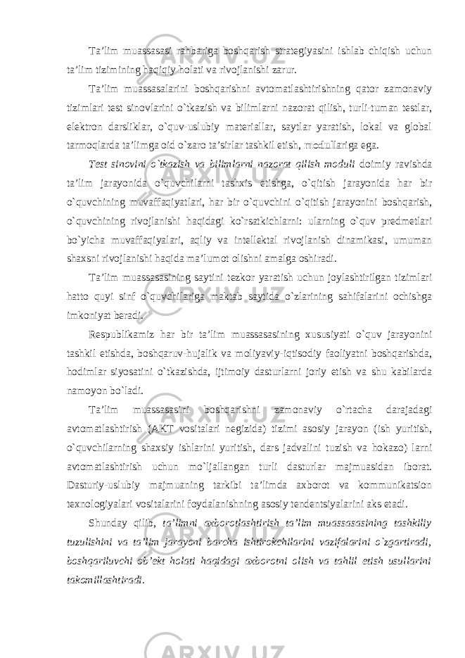 Ta’lim muassasasi rahbariga boshqarish strategiyasini ishlab chiqish uchun ta’lim tizimining haqiqiy holati va rivojlanishi zarur. Ta’lim muassasalarini boshqarishni avtomatlashtirishning qator zamonaviy tizimlari test sinovlarini o`tkazish va bilimlarni nazorat qilish, turli-tuman testlar, elektron darsliklar, o`quv-uslubiy materiallar, saytlar yaratish, lokal va global tarmoqlarda ta’limga oid o`zaro ta’sirlar tashkil etish, modul lariga ega. Test sinovini o`tkazish va bilimlarni nazorat qilish moduli doimiy ravishda ta’lim jarayonida o`quvchilarni tashxis etishga, o`qitish jarayonida har bir o`quvchining muvaffaqiyatlari, har bir o`quvchini o`qitish jarayonini boshqarish, o`quvchining rivojlanishi haqidagi ko`rsatkichlarni: ularning o`quv predmetlari bo`yicha muvaffaqiyalari, aqliy va intellektal rivojlanish dinamikasi, umuman shaxsni rivojlanishi haqida ma’lumot olishni amalga oshiradi. Ta’lim muassasasining saytini tezkor yaratish uchun joylashtirilgan tizimlari hatto quyi sinf o`quvchilariga maktab saytida o`zlarining sahifalarini ochishga imkoniyat beradi. Respublikamiz har bir ta’lim muassasasining xususiyati o`quv jarayonini tashkil etishda, boshqaruv-hujalik va moliyaviy-iqtisodiy faoliyatni boshqarishda, hodimlar siyosatini o`tkazishda, ijtimoiy dasturlarni joriy etish va shu kabilarda namoyon bo`ladi. Ta’lim muassasasini boshqarishni zamonaviy o`rtacha darajadagi avtomatlashtirish (AKT vositalari negizida) tizimi asosiy jarayon (ish yuritish, o`quvchilarning shaxsiy ishlarini yuritish, dars jadvalini tuzish va hokazo) larni avtomatlashtirish uchun mo`ljallangan turli dasturlar majmuasidan iborat. Dasturiy-uslubiy majmuaning tarkibi ta’limda axborot va kommunikatsion texnologiyalari vositalarini foydalanishning asosiy tendentsiyalarini aks etadi. Shunday qilib, ta’limni axborotlashtirish ta’lim muassasasining tashkiliy tuzulishini va ta’lim jarayoni barcha ishtirokchilarini vazifalarini o`zgartiradi, boshqariluvchi ob’ekt holati haqidagi axborotni olish va tahlil etish usullarini takomillashtiradi . 