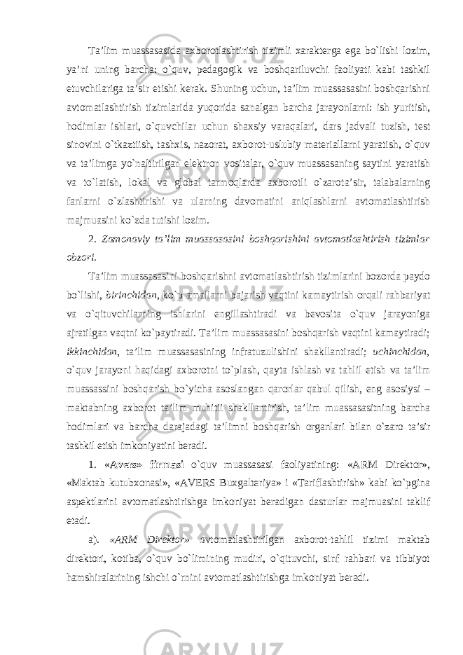 Ta’lim muassasasida axborotlashtirish tizimli xarakterga ega bo`lishi lozim, ya’ni uning barcha: o`quv, pedagogik va boshqariluvchi faoliyati kabi tashkil etuvchilariga ta’sir etishi kerak. Shuning uchun, ta’lim muassasasini boshqarishni avtomatlashtirish tizimlarida yuqorida sanalgan barcha jarayonlarni: ish yuritish, hodimlar ishlari, o`quvchilar uchun shaxsiy varaqalari, dars jadvali tuzish, test sinovini o`tkaztiish, tashxis, nazorat, axborot-uslubiy materiallarni yaratish, o`quv va ta’limga yo`naltirilgan elektron vositalar, o`quv muassasaning saytini yaratish va to`latish, lokal va global tarmoqlarda axborotli o`zarota’sir, talabalarning fanlarni o`zlashtirishi va ularning davomatini aniqlashlarni avtomatlashtirish majmuasini ko`zda tutishi lozim. 2. Zamonaviy ta’lim muassasasini boshqarishini avtomatlashtirish tizimlar obzori. Ta’lim muassasasini boshqarishni avtomatlashtirish tizimlarini bozorda paydo bo`lishi, birinchidan , ko`p amallarni bajarish vaqtini kamaytirish orqali rahbariyat va o`qituvchilarning ishlarini engillashtiradi va bevosita o`quv jarayoniga ajratilgan vaqtni ko`paytiradi. Ta’lim muassasasini boshqarish vaqtini kamaytiradi; ikkinchidan , ta’lim muassasasining infratuzulishini shakllantiradi; uchinchidan, o`quv jarayoni haqidagi axborotni to`plash, qayta ishlash va tahlil etish va ta’lim muassassini boshqarish bo`yicha asoslangan qarorlar qabul qilish, eng asosiysi – maktabning axborot ta’lim muhitii shakllantirish, ta’lim muassasasitning barcha hodimlari va barcha darajadagi ta’limni boshqarish organlari bilan o`zaro ta’sir tashkil etish imkoniyatini beradi. 1. « Avers» firmasi o`quv muassasasi faoliyatining: «ARM Direktor», «Maktab kutubxonasi», «AVERS Buxgalteriya» i «Tariflashtirish» kabi ko`pgina aspektlarini avtomatlashtirishga imkoniyat beradigan dasturlar majmuasini taklif etadi. a). «ARM Direktor» a vtomatlashtirilgan axborot-tahlil tizimi maktab direktori, kotiba, o`quv bo`limining mudiri, o`qituvchi, sinf rahbari va tibbiyot hamshiralarining ishchi o`rnini avtomatlashtirishga imkoniyat beradi. 