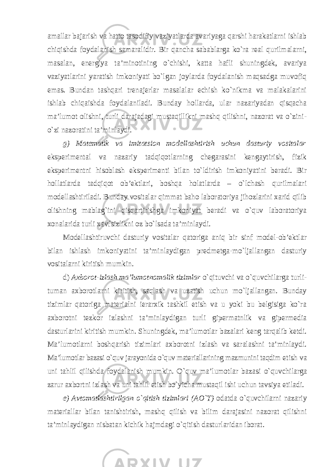 amallar bajarish va hatto tasodifiy vaziyatlarda avariyaga qarshi harakatlarni ishlab chiqishda foydalanish samaralidir. Bir qancha sabablarga ko`ra real qurilmalarni, masalan, energiya ta’minotining o`chishi, katta hafli shuningdek, avariya vaziyatlarini yaratish imkoniyati bo`lgan joylarda foydalanish maqsadga muvofiq emas. Bundan tashqari trenajerlar masalalar echish ko`nikma va malakalarini ishlab chiqaishda foydalaniladi. Bunday hollarda, ular nazariyadan qisqacha ma’lumot olishni, turli darajadagi mustaqillikni mashq qilishni, nazorat va o`zini- o`zi nazoratini ta’minlaydi. g) Matematik va imitatsion modellashtirish uchun dasturiy vositalar eksperimental va nazariy tadqiqotlarning chegarasini kengaytirish, fizik eksperimentni hisoblash eksperimenti bilan to`ldirish imkoniyatini beradi. Bir hollatlarda tadqiqot ob’ektlari, boshqa holatlarda – o`lchash qurilmalari modellashtiriladi. Bunday vositalar qimmat baho laboratoriya jihozlarini xarid qilib olishning mablag`ini qisqartirishga imkoniyat beradi va o`quv laboratoriya xonalarida turli xavfsizlikni oz bo`lsada ta’minlaydi. Modellashtiruvchi dasturiy vositalar qatoriga aniq bir sinf model-ob’ektlar bilan ishlash imkoniyatini ta’minlaydigan predmetga-mo`ljallangan dasturiy vositalarni kiritish mumkin. d) Axborot-izlash ma’lumotnomalik tizimlar o`qituvchi va o`quvchilarga turli- tuman axborotlarni kiritish, saqlash va uzatish uchun mo`ljallangan. Bunday tizimlar qatoriga materialni ierarxik tashkil etish va u yoki bu belgisiga ko`ra axborotni tezkor izlashni ta’minlaydigan turli gipermatnlik va gipermedia dasturlarini kiritish mumkin. Shuningdek, ma’lumotlar bazalari keng tarqalib ketdi. Ma’lumotlarni boshqarish tizimlari axborotni izlash va saralashni ta’minlaydi. Ma’lumotlar bazasi o`quv jarayonida o`quv materiallarining mazmunini taqdim etish va uni tahlil qilishda foydalanish mumkin. O`quv ma’lumotlar bazasi o`quvchilarga zarur axbortni izlash va uni tahlil etish bo`yicha mustaqil ishi uchun tavsiya etiladi. e) Avtomatlashtirilgan o`qitish tizimlari (AO`T) odatda o`quvchilarni nazariy materiallar bilan tanishtirish, mashq qilish va bilim darajasini nazorat qilishni ta’minlaydigan nisbatan kichik hajmdagi o`qitish dasturlaridan iborat. 