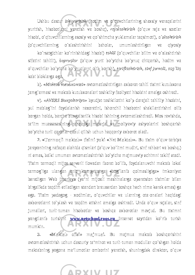 Ushbu dastur ish yuritish (hodim va o`quvchilarining shaxsiy varaqalarini yuritish, hisobotlarni yaratish va boshq), rejalashtirish (o`quv reja va soatlar hisobi, o`qituvchilarning asosiy va qo`shimcha yuklamalar taqsimoti), o`zlashtirish (o`quvchilarning o`zlashtirishini baholar, umumlashtirilgan va qiyosiy ko`rsatgichlar ko`rinishidagi hisobi) tahlil (o`quvchilar bilim va o`zlashtirish sifatini tahlili), buyruqlar (o`quv yurti bo`yicha bo`yruq chiqarish, hodim va o`quvchilar bo`yicha bo`yruqlarni olib borish), tariflashtirish, sinf jurnali, sog`liq kabi bloklarga ega . b). « Maktab kutubxonasi » a vtomatlashtirilgan axborot-tahlil tizimi kutubxona jamg`armasi va maktab kutubxonalari tashkiliy faoliyati hisobini amalga oshiradi. v) . «AVERS Buxgalteriya» byudjet tashkilotini ko`p darajali tahliliy hisobini, pul mablag`ini foydalanish nazoratini, ishonchli hisobotni shakllantirishni olib borgan holda, barcha buxgalterlik hisobi ishining avtomatlashtiradi. Mos ravishda, ta’lim muassasasining rahbariga material va moliyaviy ashyolarini boshqarish bo`yicha turli qarorlar qabul qilish uchun haqqoniy axborot oladi. 2. «Tarmoqli maktab» tizimi yoki «Net Maktab». Bu tizim o`quv- tarbiya jarayonining nafaqat alohida qismlari (o`quv bo`limi mudiri, sinf rahbari va boshq.) ni emas, balki umuman avtomatlashtirish bo`yicha majmuaviy echimni taklif etadi. Tizim tarmoqli mijoz-serverli ilovadan iborat bo`lib, foydalanuvchi maktab lokal tarmog`iga ulangan aniq kompyuterga «bog`lanib qolmasligiga» imkoniyat beradigan Web interfeys (ya’ni mijozli mashinalarga operatsion tizimlar bilan birgalikda taqdim etiladigan standart brauzerdan boshqa hech nima kerak emas) ga ega. Tizim pedagog - xodimlar, o`quvchilar va ularning ota-onalari haqidagi axborotlarni to`plash va taqdim etishni amalga oshiradi. Unda o`quv rejalar, sinf jurnallari, turli-tuman hisobotlar va boshqa axborotlar mavjud. Bu tizimni yangilanib turishini www.netschool.roos.ru Internet saytidan ko`rib turish mumkin. 3. «Maktab ofisi» majmuai. Bu majmua maktab boshqarishini avtomatlashtirish uchun dasturiy ta’minot va turli-tuman modullar qo`shgan holda maktabning yagona ma’lumotlar omborini yaratish, shuningdek direktor, o`quv 