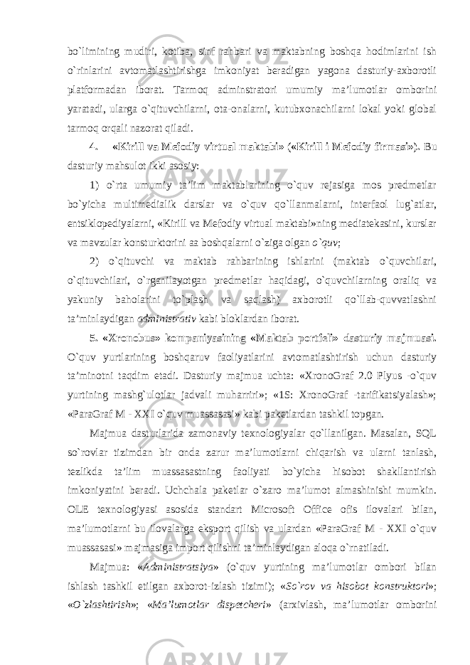 bo`limining mudiri, kotiba, sinf rahbari va maktabning boshqa hodimlarini ish o`rinlarini avtomatlashtirishga imkoniyat beradigan yagona dasturiy-axborotli platformadan iborat. Tarmoq adminstratori umumiy ma’lumotlar omborini yaratadi, ularga o`qituvchilarni, ota-onalarni, kutubxonachilarni lokal yoki global tarmoq orqali nazorat qiladi. 4. «Kirill va Mefodiy virtual maktabi» («Kirill i Mefodiy firmasi»). Bu dasturiy mahsulot ikki asosiy: 1) o`rta umumiy ta’lim maktablarining o`quv rejasiga mos predmetlar bo`yicha multimedialik darslar va o`quv qo`llanmalarni, interfaol lug`atlar, entsiklopediyalarni, «Kirill va Mefodiy virtual maktabi»ning mediatekasini, kurslar va mavzular konsturktorini aa boshqalarni o`ziga olgan o`quv ; 2) o`qituvchi va maktab rahbarining ishlarini (maktab o`quvchilari, o`qituvchilari, o`rganilayotgan predmetlar haqidagi, o`quvchilarning oraliq va yakuniy baholarini to`plash va saqlash) axborotli qo`llab-quvvatlashni ta’minlaydigan administrativ kabi bloklardan iborat. 5. «Xronobus» kompaniyasining «Maktab portfeli» dasturiy majmuasi. O`quv yurtlarining boshqaruv faoliyatlarini avtomatlashtirish uchun dasturiy ta’minotni taqdim etadi. Dasturiy majmua uchta: «XronoGraf 2.0 Plyus -o`quv yurtining mashg`ulotlar jadvali muharriri»; «1S: XronoGraf -tarifikatsiyalash»; «ParaGraf M - XXI o`quv muassasasi» kabi paketlardan tashkil topgan. Majmua dasturlarida zamonaviy texnologiyalar qo`llanilgan. Masalan, SQL so`rovlar tizimdan bir onda zarur ma’lumotlarni chiqarish va ularni tanlash, tezlikda ta’lim muassasastning faoliyati bo`yicha hisobot shakllantirish imkoniyatini beradi. Uchchala paketlar o`zaro ma’lumot almashinishi mumkin. OLE texnologiyasi asosida standart Microsoft Office ofis ilovalari bilan, ma’lumotlarni bu ilovalarga eksport qilish va ulardan «ParaGraf M - XXI o`quv muassasasi» majmasiga import qilishni ta’minlaydigan aloqa o`rnatiladi. Majmua: « Administratsiya » (o`quv yurtining ma’lumotlar ombori bilan ishlash tashkil etilgan axborot-izlash tizimi); « So`rov va hisobot konstruktori »; « O`zlashtirish »; « Ma’lumotlar dispetcheri » (arxivlash, ma’lumotlar omborini 