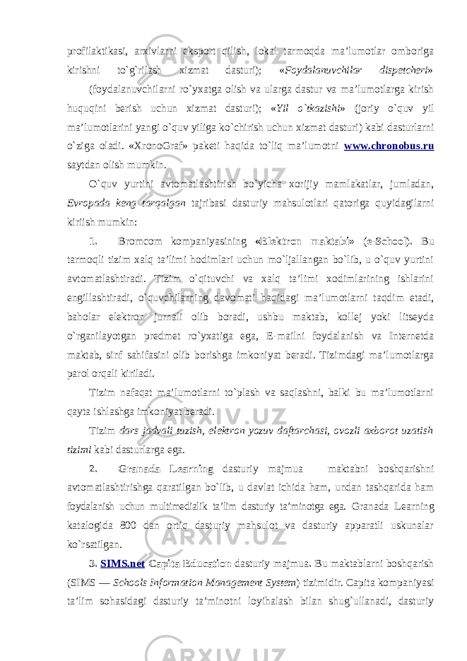 profilaktikasi, arxivlarni eksport qilish, lokal tarmoqda ma’lumotlar omboriga kirishni to`g`rilash xizmat dasturi); « Foydalanuvchilar dispetcheri » (foydalanuvchilarni ro`yxatga olish va ularga dastur va ma’lumotlarga kirish huquqini berish uchun xizmat dasturi); « Yil o`tkazishi » (joriy o`quv yil ma’lumotlarini yangi o`quv yiliga ko`chirish uchun xizmat dasturi) kabi dasturlarni o`ziga oladi. «XronoGraf» paketi haqida to`liq ma’lumotni www.chronobus . ru saytdan olish mumkin. O`quv yurtini avtomatlashtirish bo`yicha xorijiy mamlakatlar, jumladan, Evropada keng tarqalgan tajribasi dasturiy mahsulotlari qatoriga quyidagilarni kiriish mumkin: 1. Bromcom kompaniyasining «Elektron maktabi» (e-School). Bu tarmoqli tizim xalq ta’limi hodimlari uchun mo`ljallangan bo`lib, u o`quv yurtini avtomatlashtiradi. Tizim o`qituvchi va xalq ta’limi xodimlarining ishlarini engillashtiradi, o`quvchilarning davomati haqidagi ma’lumotlarni taqdim etadi, baholar elektron jurnali olib boradi, ushbu maktab, kollej yoki litseyda o`rganilayotgan predmet ro`yxatiga ega, E-mailni foydalanish va Internetda maktab, sinf sahifasini olib borishga imkoniyat beradi. Tizimdagi ma’lumotlarga parol orqali kiriladi. Tizim nafaqat ma’lumotlarni to`plash va saqlashni, balki bu ma’lumotlarni qayta ishlashga imkoniyat beradi. Tizim dars jadvali tuzish, elektron yozuv daftarchasi, ovozli axborot uzatish tizimi kabi dasturlarga ega. 2. Granada Learning dasturiy majmua – maktabni boshqarishni avtomatlashtirishga qaratilgan bo`lib, u davlat ichida ham, undan tashqarida ham foydalanish uchun multimedialik ta’lim dasturiy ta’minotga ega. Granada Learning katalogida 800 dan ortiq dasturiy mahsulot va dasturiy apparatli uskunalar ko`rsatilgan. 3. SIMS.net Capita Education dasturiy majmua . Bu maktablarni boshqarish (SIMS — Schools Information Management System ) tizimidir. Capita kompaniyasi ta’lim sohasidagi dasturiy ta’minotni loyihalash bilan shug`ullanadi, dasturiy 