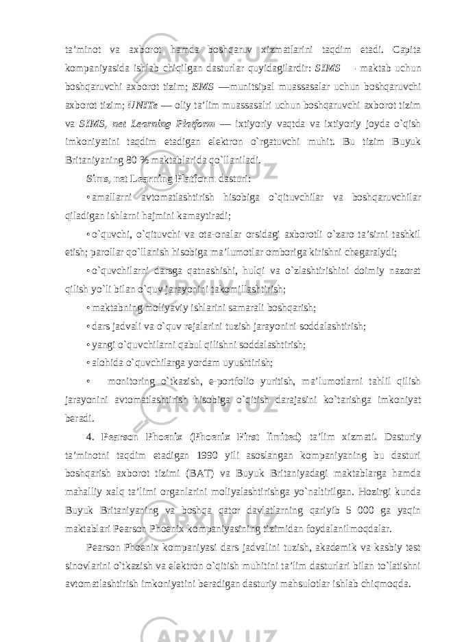 ta’minot va axborot hamda boshqaruv xizmatlarini taqdim etadi. Capita kompaniyasida ishlab chiqilgan dasturlar quyidagilardir: SIMS — maktab uchun boshqaruvchi axborot tizim; EMS —munitsipal muassasalar uchun boshqaruvchi axborot tizim; UNITe — oliy ta’lim muassasalri uchun boshqaruvchi axborot tizim va SIMS, net Learning Platform — ixtiyoriy vaqtda va ixtiyoriy joyda o`qish imkoniyatini taqdim etadigan elektron o`rgatuvchi muhit. Bu tizim Buyuk Britaniyaning 80 % maktablarida qo`llaniladi. Sims, net Learning Platform dasturi: • amallarni avtomatlashtirish hisobiga o`qituvchilar va boshqaruvchilar qiladigan ishlarni hajmini kamaytiradi; • o`quvchi, o`qituvchi va ota-onalar orsidagi axborotli o`zaro ta’sirni tashkil etish; parollar qo`llanish hisobiga ma’lumotlar omboriga kirishni chegaralydi; • o`quvchilarni darsga qatnashishi, hulqi va o`zlashtirishini doimiy nazorat qilish yo`li bilan o`quv jarayonini takomillashtirish; • maktabning moliyaviy ishlarini samarali boshqarish; • dars jadvali va o`quv rejalarini tuzish jarayonini soddalashtirish; • yangi o`quvchilarni qabul qilishni soddalashtirish; • alohida o`quvchilarga yordam uyushtirish; • monitoring o`tkazish, e-portfolio yuritish, ma’lumotlarni tahlil qilish jarayonini avtomatlashtirish hisobiga o`qitish darajasini ko`tarishga imkoniyat beradi. 4. Pearson Phoenix (Phoenix First limited) ta’lim xizmati . Dasturiy ta’minotni taqdim etadigan 190 yili asoslangan kompaniyaning bu dasturi boshqarish axborot tizimi (BAT) va Buyuk Britaniyadagi maktablarga hamda mahalliy xalq ta’limi organlarini moliyalashtirishga yo`naltirilgan. Hozirgi kunda Buyuk Britaniyaning va boshqa qator davlatlarning qariyib 5 000 ga yaqin maktablari Pearson Phoenix kompaniyasining tizimidan foydalanilmoqdalar. Pearson Phoenix kompaniyasi dars jadvalini tuzish, akademik va kasbiy test sinovlarini o`tkazish va elektron o`qitish muhitini ta’lim dasturlari bilan to`latishni avtomatlashtirish imkoniyatini beradigan dasturiy mahsulotlar ishlab chiqmoqda. 