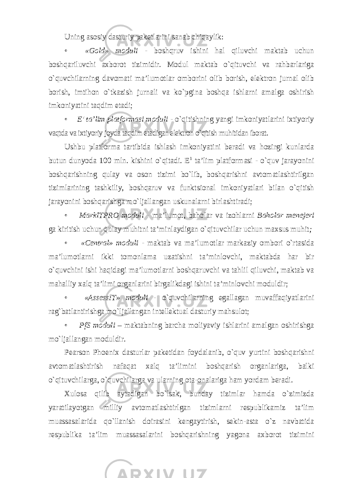 Uning asosiy dasturiy paketlarini sanab chiqaylik: • «Gold» moduli - boshqruv ishini hal qiluvchi maktab uchun boshqariluvchi axborot tizimidir. Modul maktab o`qituvchi va rahbarlariga o`quvchilarning davomati ma’lumotlar omborini olib borish, elektron jurnal olib borish, imtihon o`tkazish jurnali va ko`pgina boshqa ishlarni amalga oshirish imkoniyatini taqdim etadi; • E&#39; ta’lim platformasi moduli - o`qitishning yangi imkoniyatlarini ixtiyoriy vaqtda va ixtiyoriy joyda taqdim etadigan elektron o`qitish muhitidan iborat. Ushbu platforma tartibida ishlash imkoniyatini beradi va hozirgi kunlarda butun dunyoda 100 mln. kishini o`qitadi. E 1 ta’lim platformasi - o`quv jarayonini boshqarishning qulay va oson tizimi bo`lib, boshqarishni avtomatlashtirilgan tizimlarining tashkiliy, boshqaruv va funktsional imkoniyatlari bilan o`qitish jarayonini boshqarishga mo`ljallangan uskunalarni birlashtiradi; • MarklTPRO moduli - ma’lumot, baholar va izohlarni Baholar menejeri ga kiritish uchun qulay muhitni ta’minlaydigan o`qituvchilar uchun maxsus muhit ; • «Central» moduli - maktab va ma’lumotlar markaziy ombori o`rtasida ma’lumotlarni ikki tomonlama uzatishni ta’minlovchi, maktabda har bir o`quvchini ishi haqidagi ma’lumotlarni boshqaruvchi va tahlil qiluvchi, maktab va mahalliy xalq ta’limi organlarini birgalikdagi ishini ta’minlovchi moduldir; • «AssessIT» moduli - o`quvchilarning egallagan muvaffaqiyatlarini rag`batlantirishga mo`ljallangan intellektual dasturiy mahsulot; • PfS moduli – maktabning barcha moliyaviy ishlarini amalgan oshirishga mo`ljallangan moduldir. Pearson Phoenix dasturlar paketidan foydalanib, o`quv yurtini boshqarishni avtomatlashtirish nafaqat xalq ta’limini boshqarish organlariga, balki o`qituvchilarga, o`quvchilarga va ularning ota-onalariga ham yordam beradi. Xulosa qilib aytadigan bo`lsak, bunday tizimlar hamda o`zimizda yaratilayotgan milliy avtomatlashtirlgan tizimlarni respublikamiz ta’lim muassasalarida qo`llanish doirasini kengaytirish, sekin-asta o`z navbatida respublika ta’lim muassasalarini boshqarishning yagona axborot tizimini 