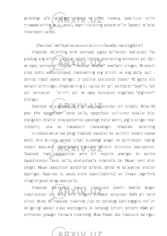 yaratishga olib keladigan maktab va o`rta maxsus, kasb-hunar ta’lim muassasalarining va bu orqali, keyin hududning axborot-ta’lim fazosini to`latish imkoniyatini beradi. Hisoblash texnikasi va axborot kommunikatsiya texnologiyalari Hisoblash ishlarining tarixi odamzod paydo bo`lishidan boshlanadi. Yer yuzidagi eng birinchi hisoblash asbobi ibtidoiy odamlarning barmoqlari edi. Qo`l va oyoq barmoqlari ibtidoiy “hisoblash vositasi” vazifasini o`tagan. Binobarin o`sha qadim zamonlardayoq hisoblashning eng birinchi va eng oddiy usuli - barmoq hisobi paydo bo`lgan. U qadimiy qabilalarda hisobni 20 gacha olib borishni ta’minlagan. Hisoblashning bu usulida bir qo`l barmoqlari “besh”ni, ikki qo`l barmoqlari - “o`nni”, qo`l va oyoq barmoqlari birgalikda “yigirmani” bildirgan. Dastlabki va eng sodda sun’iy hisob asboblaridan biri birkadir. Birka 10 yoki 12ta tayoqchadan iborat bo`lib, tayoqchalar turli-tuman shakllar bilan o`yilgandir. Kishilar birka yordamida podadagi mollar sonini, yig`ib olingan hosil miqdorini, qarz va hokazolarni hisoblashgan. Hisoblash ishlarining murakkablashuvi esa yangi hisoblash asboblari va usullarini izlashni taqozo etardi. Ana shunday extiyoj tufayli bunyodga kelgan va ko`rinishdan hozirgi choptni eslatuvchi abak asbobi hisoblash ishlarini birmuncha osonlashtirdi. Dastlabki hisob asboblaridan yana biri raqamlar yozilgan bir kancha tayoqchalardan iborat bo`lib, shotlandiyalik matematik Jon Neper nomi bilan atalgan. Neper tayoqchalari yordamida qo`shish, ayirish va ko`paytirish amallari bajarilgan. Keyinroq bu asbob ancha takomillashtirildi va nihoyat logarifmik chizg`ich yaratilishiga asos bo`ldi. Hisoblash texnikasida mexaniq moslamalar davrini boshlab bergan mashinalardan biri nemis olimi Vilgelm Shikkard tomonidan 1623 yili ixtiro qilindi. Biroq bu hisoblash mashinasi juda tor doiradagi kishilargagina ma’lum bo`lganligi sababli o`zoq vaqtlargacha bu boradagi birinchi ixtirochi 1645 yili arifmometr yasagan frantso`z matematigi Blez Paskal deb hisoblanib kelingan. 