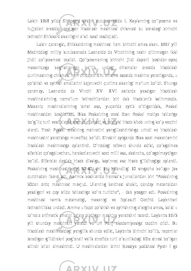 Lekin 1958 yilda Shtutgard shahri kutubxonasida I. Keplerning qo`lyozma va hujjatlari orasidan topilgan hisoblash mashinasi chizmasi bu boradagi birinchi ixtirochi Shikkard ekanligini o`zil-kesil tasdiqladi. Lekin qarangki, Shikkardning mashinasi ham birinchi emas ekan. 1967 yili Madriddagi milliy kutubxonada Leonardo da Vinchining nashr qilinmagan ikki jildli qo`lyozmasi topildi. Qo`lyozmaning birinchi jildi deyarli boshdan-oyoq mexaniqaga bag`ishlangan bo`lib, undagi chizmalar orasida hisoblash qurilmasining chizmasi ham chiqqan. Shu chizma asosida mashina yaratilganda, u qo`shish va ayirish amallarini bajaruvchi qurilma ekanligi ma’lum bo`ldi. Shunga qaramay, Leonardo da Vinchi XV- XVI asrlarda yasalgan hisoblash mashinalarining noma’lum ixtirochilaridan biri deb hisoblanib kelinmoqda. Mexaniq mashinalarining tarixi esa, yuqorida aytib o`tilganidek, Paskal mashinasidan boshlanadi. Blez Paskalning otasi Eten Paskal moliya ishlariga bo`g`liq turli vazifalarda xizmat qilar edi va tabiiyki hisob-kitob uning ko`p vaqtini olardi. Yosh Paskal otasining mehnatini yengillashtirishga urindi va hisoblash mashinasini yaratishga muvaffaq bo`ldi. Sirasini aytganda Blez soat mexanizmini hisoblash mashinasiga aylantirdi. O`rtadagi tafovut shunda ediki, qo`zgalmas siferblat qo`zgaluvchan, harakatlanuvchi soat milli esa, aksincha, qo`zgolmaydigan bo`ldi. Siferblat dastlab hisob diksiga, keyinroq esa hisob g`ildiragiga aylandi. Paskalning mashinasi bo`yi 30-40, eni 15, balandligi 10 smgacha bo`lgan jez qutichadan iborat edi. Asrimiz boshlarida frantso`z jurnallaridan biri “Paskalning 50dan ortiq mashinasi mavjud. Ularning barchasi shakli, qanday materialdan yasalgani va qay xilda ishlashiga ko`ra turlicha”, - deb yozgan edi. Paskalning mashinasi nemis matematigi, mexanigi va faylasufi Gotfrid Leybnitsni ixtirochilikka undadi. Ammo u faqat qo`shish va ayirishning o`zigina emas, balki u to`rtala arifmetik amalni bajara oladigan mashina yaratishni istardi. Leybnits 1673 yili shunday mashinani yaratdi va uni Parij akademiyasiga taqdim qildi. Bu hisoblash mashinasidagi yangilik shunda ediki, Leybnits birinchi bo`lib, raqamlar teradigan g`ildirakni pog`onali valik atrofida turli o`zunlikdagi 10ta zinasi bo`lgan silindr bilan almashtirdi. U mashinalardan birini Rossiya podshosi Pyotr I ga 