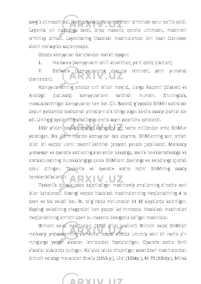 sovg`a qilmoqchi edi, lekin, afsuski, o`sha mashinani ta’mirlash zarur bo`lib qoldi. Leybnits uni tuzatishga berdi, biroq mexaniq qancha urinmasin, mashinani ta’mirlay olmadi. Leybnitsning hisoblash mashinalaridan biri hozir Gannover shahri mo`zeyida saqlanmoqda. Odatda kompyuter ikki qismdan tashkil topgan: 1. Hardware (kompyuterni tahlil etuvchilari, ya&#39;ni qattiq qismlari) 2. Software (kompyuterning dasturiy ta&#39;minoti, ya&#39;ni yumshoq qismlardan). Kompyuterlarning amalda turli xillari mavjud, ularga Raqamli (diskret) va Anologli (uzluksiz) kompyuterlarni keltirish mumkin. Shuningdek, maxsuslashtirilgan kompyuterlar ham bor. Ch. Bebbidj g`oyasida EHMni xotiralash dasturi yordamida boshqarish printsipini o`z ichiga olgan barcha asosiy qismlar bor edi. Uning g`oyalarining afzalligiga ancha keyin yetarlicha baholandi. 1937 yildan boshlab hozirgi ko`ngacha bir necha milliondan ortiq EHMlar yaratilgan. Biz ularni hozirda kompyuter deb ataymiz. EHMlarning soni ortishi bilan bir vaqtda ularni takomillashtirish jarayoni yanada jadallashdi. Markaziy protsessor va operativ xotiraning elementlar bazasiga, texnik harakteristikasiga va arxitekturasining murakkabligiga qarab EHMlarni davrlarga va avlodlarga ajratish qabul qilingan. Tezkorlik va operativ xotira hajmi EHMning asosiy harakteristikalaridir. Tezkorlik bir sekundda bajariladigan mashinaviy amallarning o`rtacha soni bilan baholanadi. Hozirgi vaqtda hisoblash mashinalarining rivojlanishining 4 ta davri va 5ta avlodi bor. Bu to`g`risida ma&#39;lumotlar 11-18 slaydlarda keltirilgan. Keyingi avlodining chegaralari ham yaqqol ko`rinmoqda. Hisoblash mashinalari rivojlanishining birinchi davri bu mexaniq davrgacha bo`lgan mashinalar. Birinchi avlod mashinalari. (1950 yillar boshlari) Birinchi avlod EHMlari markaziy protsessorining elementlar bazasi sifatida umumiy soni bir necha o`n minglarga yetgan elektron lam’alardan foydalanilgan. Operativ xotira ferrit o`zaklar bloklarida qurilgan. Ko`plab ishlab chiqarilgan sovet davri mashinalaridan birinchi avlodga mansublari Strella (1953 y.), Ural (1954y.), M-20 (1959y.), Minsk 