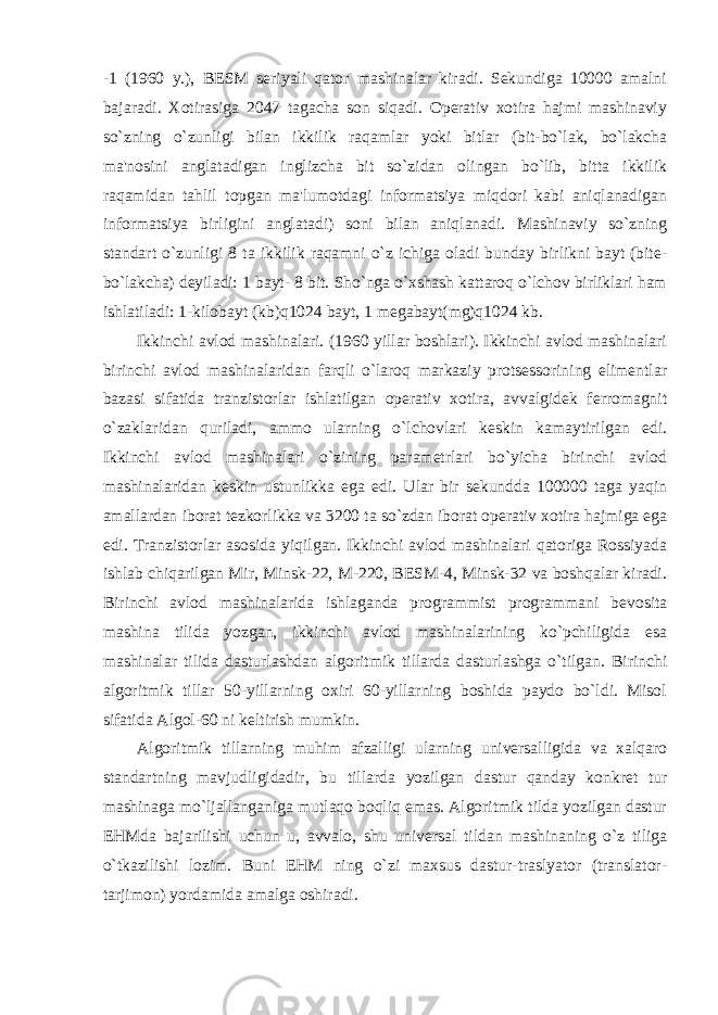 -1 (1960 y.), BESM seriyali qator mashinalar kiradi. Sekundiga 10000 amalni bajaradi. Xotirasiga 2047 tagacha son siqadi. Operativ xotira hajmi mashinaviy so`zning o`zunligi bilan ikkilik raqamlar yoki bitlar (bit-bo`lak, bo`lakcha ma&#39;nosini anglatadigan inglizcha bit so`zidan olingan bo`lib, bitta ikkilik raqamidan tahlil topgan ma&#39;lumotdagi informatsiya miqdori kabi aniqlanadigan informatsiya birligini anglatadi) soni bilan aniqlanadi. Mashinaviy so`zning standart o`zunligi 8 ta ikkilik raqamni o`z ichiga oladi bunday birlikni bayt (bite- bo`lakcha) deyiladi: 1 bayt- 8 bit. Sho`nga o`xshash kattaroq o`lchov birliklari ham ishlatiladi: 1-kilobayt (kb)q1024 bayt, 1 megabayt(mg)q1024 kb. Ikkinchi avlod mashinalari. (1960 yillar boshlari). Ikkinchi avlod mashinalari birinchi avlod mashinalaridan farqli o`laroq markaziy protsessorining elimentlar bazasi sifatida tranzistorlar ishlatilgan operativ xotira, avvalgidek ferromagnit o`zaklaridan quriladi, ammo ularning o`lchovlari keskin kamaytirilgan edi. Ikkinchi avlod mashinalari o`zining parametrlari bo`yicha birinchi avlod mashinalaridan keskin ustunlikka ega edi. Ular bir sekundda 100000 taga yaqin amallardan iborat tezkorlikka va 3200 ta so`zdan iborat operativ xotira hajmiga ega edi. Tranzistorlar asosida yiqilgan. Ikkinchi avlod mashinalari qatoriga Rossiyada ishlab chiqarilgan Mir, Minsk-22, M-220, BESM-4, Minsk-32 va boshqalar kiradi. Birinchi avlod mashinalarida ishlaganda programmist programmani bevosita mashina tilida yozgan, ikkinchi avlod mashinalarining ko`pchiligida esa mashinalar tilida dasturlashdan algoritmik tillarda dasturlashga o`tilgan. Birinchi algoritmik tillar 50-yillarning oxiri 60-yillarning boshida paydo bo`ldi. Misol sifatida Algol-60 ni keltirish mumkin. Algoritmik tillarning muhim afzalligi ularning universalligida va xalqaro standartning mavjudligidadir, bu tillarda yozilgan dastur qanday konkret tur mashinaga mo`ljallanganiga mutlaqo boqliq emas. Algoritmik tilda yozilgan dastur EHMda bajarilishi uchun u, avvalo, shu universal tildan mashinaning o`z tiliga o`tkazilishi lozim. Buni EHM ning o`zi maxsus dastur-traslyator (translator- tarjimon) yordamida amalga oshiradi. 