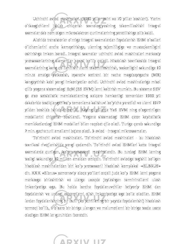 Uchinchi avlod mashinalari. (1960 yillar oxiri va 70 yillar boshlari). Yarim o`tkazgichlarni ishlab chiqarish texnologiyasining takomillashishi integral sxemalar deb nom olgan mikroelektron qurilmalarining yaratilishiga olib keldi. Alohida tranzistorlar o`rniga integral sxemalardan foydalanish EHM o`zellari o`lchamlarini ancha kamaytirishga, ularning tejamliligiga va mustaqkamligini oshirishga imkon beradi. Integral sxemalar uchinchi avlod mashinalari markaziy protsessorlarining elementlar bazasi bo`lib qoladi. Hisoblash texnikasida integral sxemalarining keng qo`llanilishi ularni takomillashtirish, tezkorligini sekundiga 10 mln.ta amalga yetkazish, operativ xotirani bir necha megabaytgacha (MB) kengaytirish kabi yangi imkoniyatlar ochdi. Uchinchi avlod mashinalariga misol qilib yagona sistemadagi EqM (ES EVM) larni keltirish mumkin. Bu sistema SEV ga a&#39;zo sotsialistik mamlakatlarning xalqaro hamkorligi tomonidan 1969 yil dekabrida tasdiqlangan ko`p tomonlama kelishuvi bo`yicha yaratildi va ularni 1972 yildan boshlab ishlab chiqarildi. Keyingi yillarda YeS EVM ning o`zgartirilgan modellarini chiqarish boshlandi. Yagona sistemadagi EHM qator kapitalistik mamlakatlardagi EHM modellari bilan raqobat qila oladi. Turiga qarab sekundiga 2 mln. gacha turli amallarni bajara oladi. 3-avlod - integral mikrosxemalar. To`rtinchi avlod mashinalari. To`rtinchi avlod mashinalari - bu hisoblash texnikasi rivojlanishida yangi qadamdir. To`rtinchi avlod EHMlari katta integral sxemalarda qurilgan, ko`p protsessorli mashinalardir. Bu turdagi EHM larning tezligi sekundiga 10 million amaldan ortiqdir. To`rtinchi avlodga tegishli bo`lgan hisoblash mashinalaridan biri ko`p protsessorli hisoblash kompleksi -«ELBRUS» dir. KXK «Elbrus» zamonaviy aloqa yo`llari orqali juda ko`p EHM larni yagona markazga birlashtirish va ularga uzoqda joylashgan termininallarni ulash imkoniyatiga ega. Bu holda barcha foydalanuvchilar ixtiyoriy EHM dan foydalanish va undagi axborotlarni olish imkoniyatiga ega bo`la oladilar. EHM lardan foydalanishning bu usuli (ko`pchilikning bir paytda foydalanishi) hisoblash tarmoqi bo`lib, u o`zaro bir-biriga ulangan va malumotlarni bir-biriga tezda uzata oladigan EHM lar guruhidan iboratdir. 