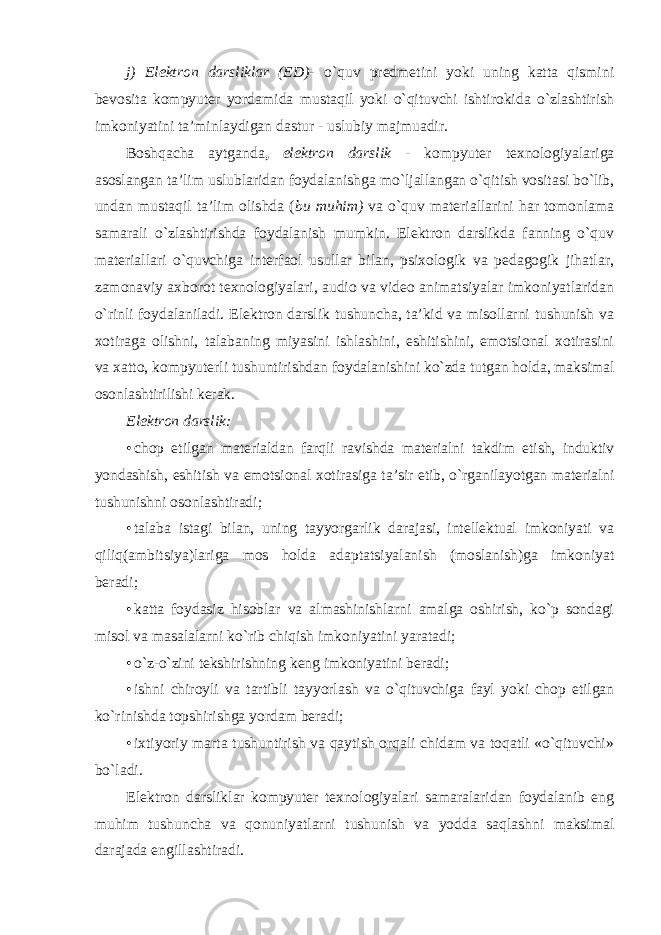 j) Elektron darsliklar (ED)- o`quv predmetini yoki uning katta qismini bevosita kompyuter yordamida mustaqil yoki o`qituvchi ishtirokida o`zlashtirish imkoniyatini ta’minlaydigan dastur - uslubiy majmuadir. Boshqacha aytganda , elektron darslik - kompyuter texnologiyalariga asoslangan ta’lim uslublaridan foydalanishga mo`ljallangan o`qitish vositasi bo`lib, undan mustaqil ta’lim olishda ( bu muhim) va o`quv materiallarini har tomonlama samarali o`zlashtirishda foydalanish mumkin. Elektron darslikda fanning o`quv materiallari o`quvchiga interfaol usullar bilan, psixologik va pedagogik jihatlar, zamonaviy axborot texnologiyalari, audio va video animatsiyalar imkoniyatlaridan o`rinli foydalaniladi. Elektron darslik tushuncha, ta’kid va misollarni tushunish va xotiraga olishni, talabaning miyasini ishlashini, eshitishini, emotsional xotirasini va xatto, kompyuterli tushuntirishdan foydalanishini ko`zda tutgan holda, maksimal osonlashtirilishi kerak. Elektron darslik: • chop etilgan materialdan farqli ravishda materialni takdim etish , induktiv yondashish , eshitish va emotsional xotirasiga ta ’ sir etib , o ` rganilayotgan materialni tushunishni osonlashtiradi ; • talaba istagi bilan, uning tayyorgarlik darajasi, intellektual imkoniyati va qiliq(ambitsiya)lariga mos holda adaptatsiyalanish (moslanish)ga imkoniyat beradi; • katta foydasiz hisoblar va almashinishlarni amalga oshirish, ko`p sondagi misol va masalalarni ko`rib chiqish imkoniyatini yaratadi; • o`z-o`zini tekshirishning keng imkoniyatini beradi; • ishni chiroyli va tartibli tayyorlash va o`qituvchiga fayl yoki chop etilgan ko`rinishda topshirishga yordam beradi; • ixtiyoriy marta tushuntirish va qaytish orqali chidam va toqatli «o`qituvchi» bo`ladi. Elektron darsliklar kompyuter texnologiyalari samaralaridan foydalanib eng muhim tushuncha va qonuniyatlarni tushunish va yodda saqlashni maksimal darajada engillashtiradi. 