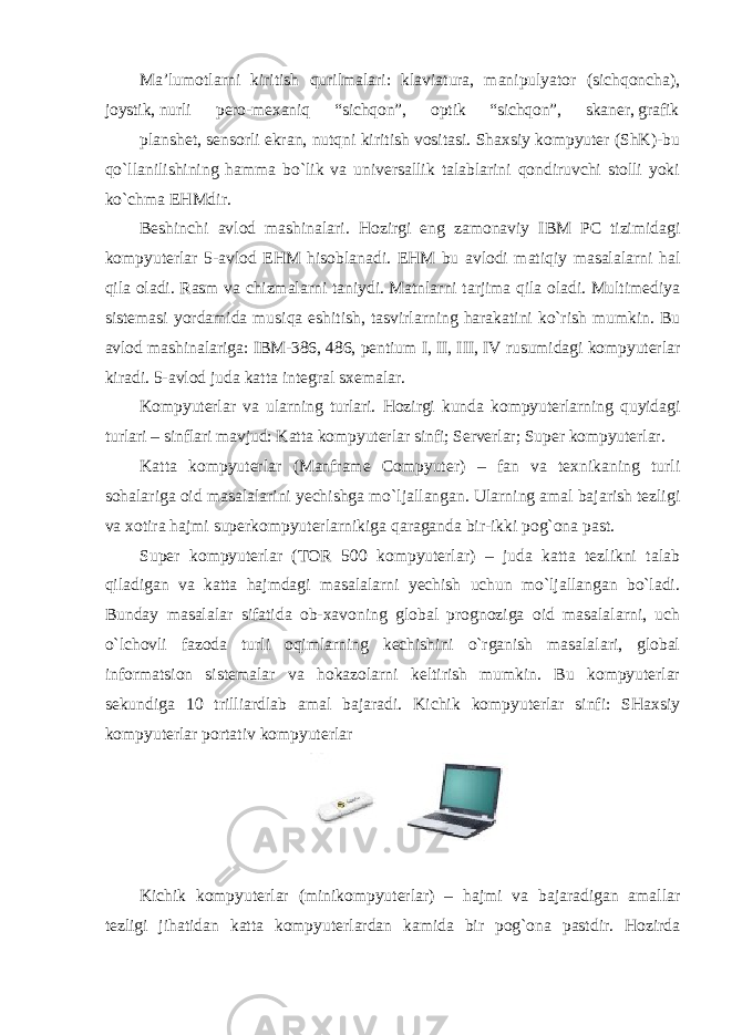 Ma’lumotlarni kiritish qurilmalari: klaviatura, manipulyator (sichqoncha), joystik, nurli pero-mexaniq “sichqon”, optik “sichqon”, skaner, grafik planshet, sensorli ekran, nutqni kiritish vositasi. Shaxsiy kompyuter (ShK)-bu qo`llanilishining hamma bo`lik va universallik talablarini qondiruvchi stolli yoki ko`chma EHMdir. Beshinchi avlod mashinalari. Hozirgi eng zamonaviy IBM PC tizimidagi kompyuterlar 5-avlod EHM hisoblanadi. EHM bu avlodi matiqiy masalalarni hal qila oladi. Rasm va chizmalarni taniydi. Matnlarni tarjima qila oladi. Multimediya sistemasi yordamida musiqa eshitish, tasvirlarning harakatini ko`rish mumkin. Bu avlod mashinalariga: IBM-386, 486, pentium I, II, III, IV rusumidagi kompyuterlar kiradi. 5-avlod juda katta integral sxemalar. Kompyuterlar va ularning turlari. Hozirgi kunda kompyuterlarning quyidagi turlari – sinflari mavjud: Katta kompyuterlar sinfi; Serverlar; Super kompyuterlar. Katta kompyuterlar (Manframe Compyuter) – fan va texnikaning turli sohalariga oid masalalarini yechishga mo`ljallangan. Ularning amal bajarish tezligi va xotira hajmi superkompyuterlarnikiga qaraganda bir-ikki pog`ona past. Super kompyuterlar (TOR 500 kompyuterlar) – juda katta tezlikni talab qiladigan va katta hajmdagi masalalarni yechish uchun mo`ljallangan bo`ladi. Bunday masalalar sifatida ob-xavoning global prognoziga oid masalalarni, uch o`lchovli fazoda turli oqimlarning kechishini o`rganish masalalari, global informatsion sistemalar va hokazolarni keltirish mumkin. Bu kompyuterlar sekundiga 10 trilliardlab amal bajaradi. Kichik kompyuterlar sinfi: SHaxsiy kompyuterlar portativ kompyuterlar Kichik kompyuterlar (minikompyuterlar) – hajmi va bajaradigan amallar tezligi jihatidan katta kompyuterlardan kamida bir pog`ona pastdir. Hozirda 