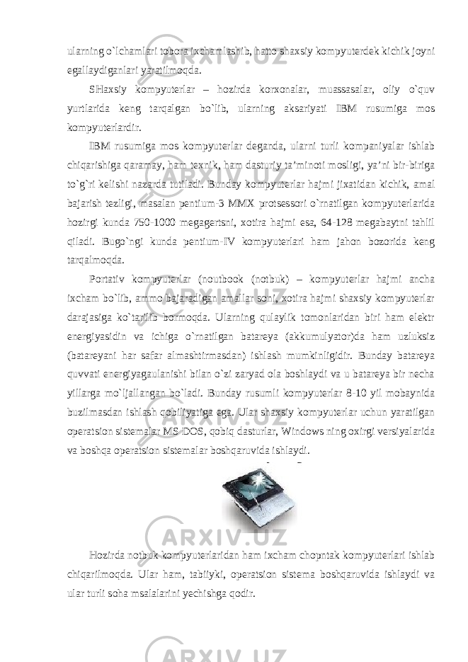 ularning o`lchamlari tobora ixchamlashib, hatto shaxsiy kompyuterdek kichik joyni egallaydiganlari yaratilmoqda. SHaxsiy kompyuterlar – hozirda korxonalar, muassasalar, oliy o`quv yurtlarida keng tarqalgan bo`lib, ularning aksariyati IBM rusumiga mos kompyuterlardir. IBM rusumiga mos kompyuterlar deganda, ularni turli kompaniyalar ishlab chiqarishiga qaramay, ham texnik, ham dasturiy ta’minoti mosligi, ya’ni bir-biriga to`g`ri kelishi nazarda tutiladi. Bunday kompyuterlar hajmi jixatidan kichik, amal bajarish tezligi, masalan pentium-3 MMX protsessori o`rnatilgan kompyuterlarida hozirgi kunda 750-1000 megagertsni, xotira hajmi esa, 64-128 megabaytni tahlil qiladi. Bugo`ngi kunda pentium-IV kompyuterlari ham jahon bozorida keng tarqalmoqda. Portativ kompyuterlar (noutbook (notbuk) – kompyuterlar hajmi ancha ixcham bo`lib, ammo bajaradigan amallar soni, xotira hajmi shaxsiy kompyuterlar darajasiga ko`tarilib bormoqda. Ularning qulaylik tomonlaridan biri ham elektr energiyasidin va ichiga o`rnatilgan batareya (akkumulyator)da ham uzluksiz (batareyani har safar almashtirmasdan) ishlash mumkinligidir. Bunday batareya quvvati energiyagaulanishi bilan o`zi zaryad ola boshlaydi va u batareya bir necha yillarga mo`ljallangan bo`ladi. Bunday rusumli kompyuterlar 8-10 yil mobaynida buzilmasdan ishlash qobiliyatiga ega. Ular shaxsiy kompyuterlar uchun yaratilgan operatsion sistemalar MS DOS, qobiq dasturlar, Windows ning oxirgi versiyalarida va boshqa operatsion sistemalar boshqaruvida ishlaydi. Hozirda notbuk kompyuterlaridan ham ixcham chopntak kompyuterlari ishlab chiqarilmoqda. Ular ham, tabiiyki, operatsion sistema boshqaruvida ishlaydi va ular turli soha msalalarini yechishga qodir. 