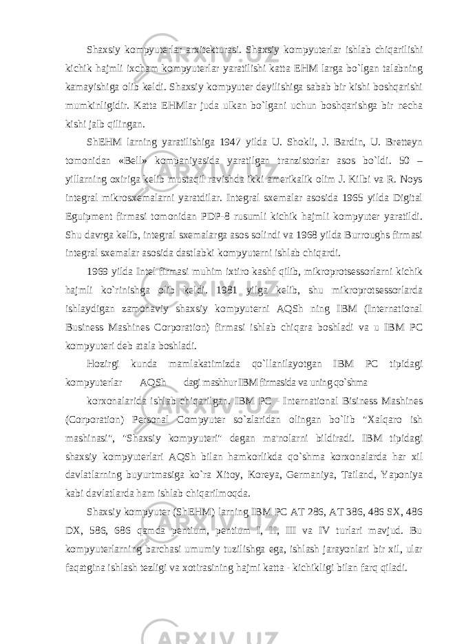 Shaxsiy kompyuterlar arxitekturasi. Shaxsiy kompyuterlar ishlab chiqarilishi kichik hajmli ixcham kompyuterlar yaratilishi katta EHM larga bo`lgan talabning kamayishiga olib keldi. Shaxsiy kompyuter deyilishiga sabab bir kishi boshqarishi mumkinligidir. Katta EHMlar juda ulkan bo`lgani uchun boshqarishga bir necha kishi jalb qilingan. ShEHM larning yaratilishiga 1947 yilda U. Shokli, J. Bardin, U. Bretteyn tomonidan «Bell» kompaniyasida yaratilgan tranzistorlar asos bo`ldi. 50 – yillarning oxiriga kelib mustaqil ravishda ikki amerikalik olim J. Kilbi va R. Noys integral mikrosxemalarni yaratdilar. Integral sxemalar asosida 1965 yilda Digital Eguipment firmasi tomonidan PDP-8 rusumli kichik hajmli kompyuter yaratildi. Shu davrga kelib, integral sxemalarga asos solindi va 1968 yilda Burroughs firmasi integral sxemalar asosida dastlabki kompyuterni ishlab chiqardi. 1969 yilda Intel firmasi muhim ixtiro kashf qilib, mikroprotsessorlarni kichik hajmli ko`rinishga olib keldi. 1981 yilga kelib, shu mikroprotsessorlarda ishlaydigan zamonaviy shaxsiy kompyuterni AQSh ning IBM (International Business Mashines Corporation) firmasi ishlab chiqara boshladi va u IBM PC kompyuteri deb atala boshladi. Hozirgi kunda mamlakatimizda qo`llanilayotgan IBM PC tipidagi kompyuterlar AQSh dagi mashhur IBM firmasida va uning qo`shma korxonalarida ishlab chiqarilgan. IBM PC - International Bisiness Mashines (Corporation) Personal Compyuter so`zlaridan olingan bo`lib &#34;Xalqaro ish mashinasi&#34;, &#34;Shaxsiy kompyuteri&#34; degan ma&#39;nolarni bildiradi. IBM tipidagi shaxsiy kompyuterlari AQSh bilan hamkorlikda qo`shma korxonalarda har xil davlatlarning buyurtmasiga ko`ra Xitoy, Koreya, Germaniya, Tailand, Yaponiya kabi davlatlarda ham ishlab chiqarilmoqda. Shaxsiy kompyuter (ShEHM) larning IBM PC AT 286, AT 386, 486 SX, 486 DX, 586, 686 qamda pentium, pentium I, II, III va IV turlari mavjud. Bu kompyuterlarning barchasi umumiy tuzilishga ega, ishlash jarayonlari bir xil, ular faqatgina ishlash tezligi va xotirasining hajmi katta - kichikligi bilan farq qiladi. 