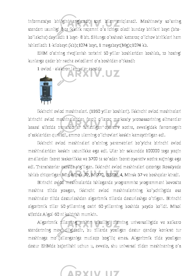 informatsiya birligini anglatadi) soni bilan aniqlanadi. Mashinaviy so`zning standart uzunligi 8 ta ikkilik raqamni o`z ichiga oladi bunday birlikni bayt (bite- bo`lakcha) deyiladi: 1 bayt- 8 bit. SHunga o`xshash kattaroq o`lchov birliklari ham ishlatiladi: 1-kilobayt (kb)q1024 bayt, 1 megabayt(Mg)q1024 kb. EHM o`zining rivojlanish tarixini 50-yillar boshlaridan boshlab, to hozirgi kunlarga qadar bir necha avlodlarni o`z boshidan o`tkazdi: 1-avlod - elektron lampalar asosida Ikkinchi avlod mashinalari. (1960 yillar boshlari). Ikkinchi avlod mashinalari birinchi avlod mashinalaridan farqli o`laroq markaziy protsessorining elimentlar bazasi sifatida tranzistorlar ishlatilgan operativ xotira, avvalgidek ferromagnit o`zaklaridan quriladi, ammo ularning o`lchovlari keskin kamaytirilgan edi. Ikkinchi avlod mashinalari o`zining parametrlari bo`yicha birinchi avlod mashinalaridan keskin ustunlikka ega edi. Ular bir sekundda 100000 taga yaqin amallardan iborat tezkorlikka va 3200 ta so`zdan iborat operativ xotira xajmiga ega edi. Tranzistorlar asosida yig`ilgan. Ikkinchi avlod mashinalari qatoriga Rossiyada ishlab chiqarilgan Mir, Minsk-22, M-220, BESM-4, Minsk-32 va boshqalar kiradi. Birinchi avlod mashinalarida ishlaganda programmist programmani bevosita mashina tilida yozgan, ikkinchi avlod mashinalarining ko`pchiligida esa mashinalar tilida dasturlashdan algoritmik tillarda dasturlashga o`tilgan. Birinchi algoritmik tillar 50-yillarning oxiri 60-yillarning boshida paydo bo`ldi. Misol sifatida Algol-60 ni keltirish mumkin. Algoritmik tillarning muhim afzalligi ularning universalligida va xalkaro standartning mavjudligidadir, bu tillarda yozilgan dastur qanday konkret tur mashinaga mo`ljallanganiga mutlaqo bog`liq emas. Algoritmik tilda yozilgan dastur EHMda bajarilishi uchun u, avvalo, shu universal tildan mashinaning o`z 