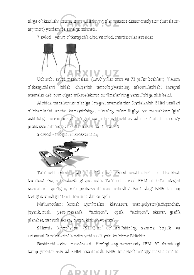 tiliga o`tkazilishi lozim. Buni EHM ning o`zi maxsus dastur-traslyator (translator- tarjimon) yordamida amalga oshiradi. 2-avlod - yarim o`tkazgichli diod va triod, tranzistorlar asosida; Uchinchi avlod mashinalari. (1960 yillar oxiri va 70 yillar boshlari). YArim o`tkazgichlarni ishlab chiqarish texnologiyasining takomillashishi integral sxemalar deb nom olgan mikroelektron qurilmalarining yaratilishiga olib keldi. Alohida tranzistorlar o`rniga integral sxemalardan foydalanish EHM uzellari o`lchamlarini ancha kamaytirishga, ularning tejamliligiga va mustahkamligini oshirishga imkon beradi. Integral sxemalar uchinchi avlod mashinalari markaziy protsessorlarining elementlar bazasi bo`lib qoladi. 3-avlod - integral mikrosxemalar; To`rtinchi avlod mashinalari. To`rtinchi avlod mashinalari - bu hisoblash texnikasi rivojlanishida yangi qadamdir. To`rtinchi avlod EHMlari katta integral sxemalarda qurilgan, ko`p protsessorli mashinalardir. 4 Bu turdagi EHM larning tezligi sekundiga 10 million amaldan ortiqdir. Ma’lumotlarni kiritish Qurilmalari: klaviatura, manipulyator(sichqoncha), joystik, nurli pero-mexanik “sichqon”, optik “sichqon”, skaner, grafik planshet, sensorli ekran, nutqni kiritish vositasi. SHaxsiy komp’yuter (SHK)-bu qo`llanilishining xamma boplik va universallik talablarini kondiruvchi stolli yoki ko`chma EHMdir. Beshinchi avlod mashinalari -Hozirgi eng zamonaviy IBM PC tizimidagi komp’yuterlar 5-avlod EHM hisoblanadi. EHM bu avlodi matiqiy masalalarni hal 