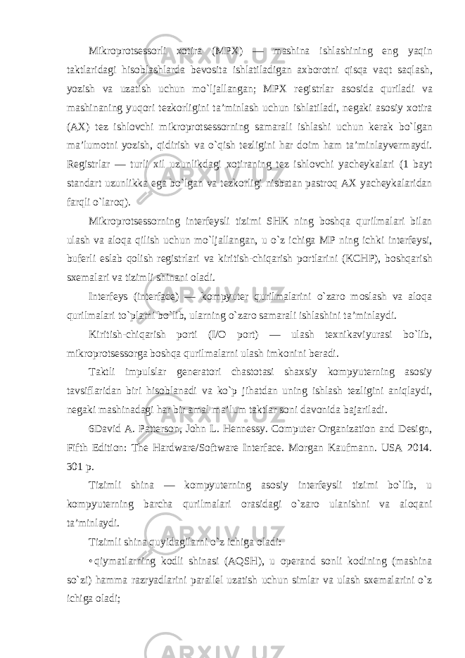 Mikroprotsessorli xotira ( MPX ) — mashina ishlashining eng yaqin taktlaridagi hisoblashlarda bevosita ishlatiladigan axborotni qisqa vaqt saqlash , yozish va uzatish uchun mo ` ljallangan ; MPX registrlar asosida quriladi va mashinaning yuqori tezkorligini ta ’ minlash uchun ishlatiladi , negaki asosiy xotira ( AX ) tez ishlovchi mikroprotsessorning samarali ishlashi uchun kerak bo ` lgan ma ’ lumotni yozish , qidirish va o ` qish tezligini har doim ham ta ’ minlayvermaydi . Registrlar — turli xil uzunlikdagi xotiraning tez ishlovchi yacheykalari (1 bayt standart uzunlikka ega bo ` lgan va tezkorligi nisbatan pastroq AX yacheykalaridan farqli o ` laroq ). Mikroprotsessorning interfeysli tizimi SHK ning boshqa qurilmalari bilan ulash va aloqa qilish uchun mo ` ljallangan , u o ` z ichiga MP ning ichki interfeysi , buferli eslab qolish registrlari va kiritish - chiqarish portlarini ( KCHP ), boshqarish sxemalari va tizimli shinani oladi . Interfeys (interface) — kompyuter qurilmalarini o`zaro moslash va aloqa qurilmalari to`plami bo`lib, ularning o`zaro samarali ishlashini ta’minlaydi. Kiritish-chiqarish porti (I/O port) — ulash texnikaviyurasi bo`lib, mikroprotsessorga boshqa qurilmalarni ulash imkonini beradi. Taktli impulslar generatori chastotasi shaxsiy kompyuterning asosiy tavsiflaridan biri hisoblanadi va ko`p jihatdan uning ishlash tezligini aniqlaydi, negaki mashinadagi har bir amal ma’lum taktlar soni davonida bajariladi. 6David A. Patterson, John L. Hennessy. Computer Organization and Design, Fifth Edition: The Hardware/Software Interface. Morgan Kaufmann. USA 2014. 301 р . Tizimli shina — kompyuterning asosiy interfeysli tizimi bo`lib, u kompyuterning barcha qurilmalari orasidagi o`zaro ulanishni va aloqani ta’minlaydi. Tizimli shina quyidagilarni o`z ichiga oladi: • qiymatlarning kodli shinasi (AQSH), u operand sonli kodining (mashina so`zi) hamma razryadlarini parallel uzatish uchun simlar va ulash sxemalarini o`z ichiga oladi; 