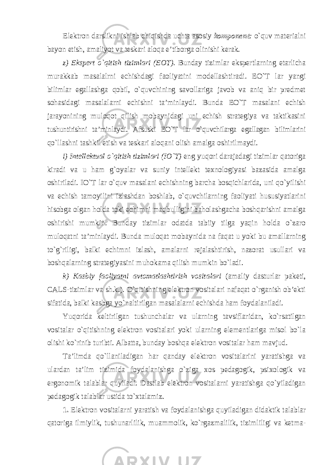 Elektron darslikni ishlab chiqishda uchta asosiy komponent : o`quv materialni bayon etish, amaliyot va teskari aloqa e’tiborga olinishi kerak. z) Ekspert o`qitish tizimlari (EOT). Bunday tizimlar ekspertlarning etarlicha murakkab masalalrni echishdagi faoliyatini modellashtiradi. EO`T lar yangi bilimlar egallashga qobil, o`quvchining savollariga javob va aniq bir predmet sohasidagi masalalarni echishni ta’minlaydi. Bunda EO`T masalani echish jarayonining muloqot qilish mobaynidagi uni echish strategiya va taktikasini tushuntirishni ta’minlaydi. Afsuski EO`T lar o`quvchilarga egallagan bilimlarini qo`llashni tashkil etish va teskari aloqani olish amalga oshirilmaydi. i) Intellektual o`qitish tizimlari (IO`T) eng yuqori darajadagi tizimlar qatoriga kiradi va u ham g`oyalar va suniy intellekt texnologiyasi bazasida amalga oshiriladi. IO`T lar o`quv masalani echishning barcha bosqichlarida, uni qo`yilishi va echish tamoyilini izlashdan boshlab, o`quvchilarning faoliyati hususiyatlarini hisobga olgan holda toki echimni maqbulligini baholashgacha boshqarishni amalga oshirishi mumkin. Bunday tizimlar odatda tabiiy tilga yaqin holda o`zaro muloqatni ta’minlaydi. Bunda muloqat mobaynida na faqat u yoki bu amallarning to`g`riligi, balki echimni izlash, amalarni rejalashtirish, nazorat usullari va boshqalarning strategiyasini muhokama qilish mumkin bo`ladi. k) Kasbiy faoliyatni avtomatlashtirish vositalari (amaliy dasturlar paketi, CALS-tizimlar va sh.k.). O`qitishning elektron vositalari nafaqat o`rganish ob’ekti sifatida, balki kasbga yo`naltirilgan masalalarni echishda ham foydalaniladi. Yuqorida keltirilgan tushunchalar va ularning tavsiflaridan, ko`rsatilgan vositalar o`qitishning elektron vositalari yoki ularning elementlariga misol bo`la olishi ko`rinib turibti. Albatta, bunday boshqa elektron vositalar ham mavjud. Ta’limda qo`llaniladigan har qanday elektron vositalarini yaratishga va ulardan ta’lim tizimida foydalanishga o`ziga xos pedagogik, psixologik va ergonomik talablar quyiladi. Dastlab elektron vositalarni yaratishga qo`yiladigan pedagogik talablar ustida to`xtalamiz. 1. Elektron vositalarni yaratish va foydalanishga quyiladigan didaktik talablar qatoriga ilmiylik, tushunarlilik, muammolik, ko`rgazmalilik, tizimliligi va ketma- 