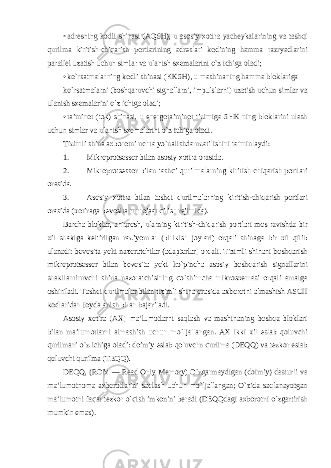 • adresning kodli shinasi (AQSH), u asosiy xotira yacheykalarining va tashqi qurilma kiritish-chiqarish portlarining adreslari kodining hamma razryadlarini parallel uzatish uchun simlar va ulanish sxemalarini o`z ichiga oladi; • ko`rsatmalarning kodli shinasi (KKSH), u mashinaning hamma bloklariga ko`rsatmalarni (boshqaruvchi signallarni, impulslarni) uzatish uchun simlar va ulanish sxemalarini o`z ichiga oladi; • ta’minot (tok) shinasi, u energota’minot tizimiga SHK ning bloklarini ulash uchun simlar va ulanish sxemalarini o`z ichiga oladi. Tizimli shina axborotni uchta yo`nalishda uzatilishini ta’minlaydi: 1. Mikroprotsessor bilan asosiy xotira orasida. 2. Mikroprotsessor bilan tashqi qurilmalarning kiritish-chiqarish portlari orasida. 3. Asosiy xotira bilan tashqi qurilmalarning kiritish-chiqarish portlari orasida (xotiraga bevosita murojaat qilish rejimida). Barcha bloklar, aniqrosh, ularning kiritish-chiqarish portlari mos ravishda bir xil shaklga keltirilgan raz’yomlar (birikish joylari) orqali shinaga bir xil qilib ulanadi: bevosita yoki nazoratchilar (adapterlar) orqali. Tizimli shinani boshqarish mikroprotsessor bilan bevosita yoki ko`pincha asosiy boshqarish signallarini shakllantiruvchi shina nazoratchisining qo`shimcha mikrosxemasi orqali amalga oshiriladi. Tashqi qurilmalar bilan tizimli shina orasida axborotni almashish ASCII kodlaridan foydalanish bilan bajariladi. Asosiy xotira (AX) ma’lumotlarni saqlash va mashinaning boshqa bloklari bilan ma’lumotlarni almashish uchun mo`ljallangan. AX ikki xil eslab qoluvchi qurilmani o`z ichiga oladi: doimiy eslab qoluvchn qurilma (DEQQ) va tezkor eslab qoluvchi qurilma (TEQQ). DEQQ, (ROM — Read Only Memory) O`zgarmaydigan (doimiy) dasturli va ma’lumotnoma axborotlarini saqlash uchun mo`ljallangan; O`zida saqlanayotgan ma’lumotni faqat tezkor o`qish imkonini beradi (DEQQdagi axborotni o`zgartirish mumkin emas). 