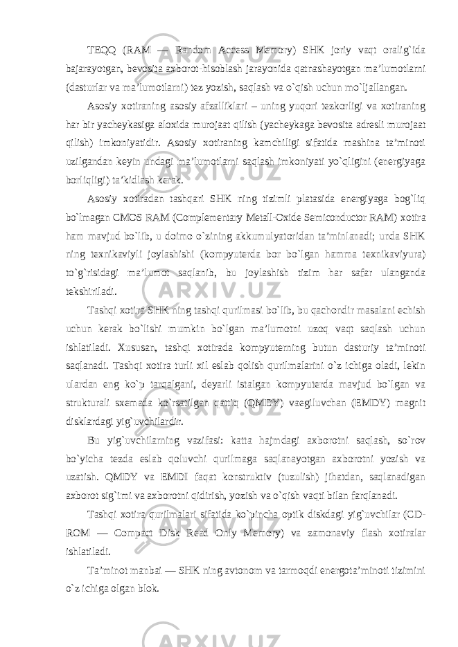 TEQQ (RAM — Random Access Memory) SHK joriy vaqt oralig`ida bajarayotgan, bevosita axborot-hisoblash jarayonida qatnashayotgan ma’lumotlarni (dasturlar va ma’lumotlarni) tez yozish, saqlash va o`qish uchun mo`ljallangan. Asosiy xotiraning asosiy afzalliklari – uning yuqori tezkorligi va xotiraning har bir yacheykasiga aloxida murojaat qilish (yacheykaga bevosita adresli murojaat qilish) imkoniyatidir. Asosiy xotiraning kamchiligi sifatida mashina ta’minoti uzilgandan keyin undagi ma’lumotlarni saqlash imkoniyati yo`qligini (energiyaga borliqligi) ta’kidlash kerak. Asosiy xotiradan tashqari SHK ning tizimli platasida energiyaga bog`liq bo`lmagan CMOS RAM (Complementary Metall-Oxide Semiconductor RAM) xotira ham mavjud bo`lib, u doimo o`zining akkumulyatoridan ta’minlanadi; unda SHK ning texnikaviyli joylashishi (kompyuterda bor bo`lgan hamma texnikaviyura) to`g`risidagi ma’lumot saqlanib, bu joylashish tizim har safar ulanganda tekshiriladi. Tashqi xotira SHK ning tashqi qurilmasi bo`lib, bu qachondir masalani echish uchun kerak bo`lishi mumkin bo`lgan ma’lumotni uzoq vaqt saqlash uchun ishlatiladi. Xususan, tashqi xotirada kompyuterning butun dasturiy ta’minoti saqlanadi. Tashqi xotira turli xil eslab qolish qurilmalarini o`z ichiga oladi, lekin ulardan eng ko`p tarqalgani, deyarli istalgan kompyuterda mavjud bo`lgan va strukturali sxemada ko`rsatilgan qattiq (QMDY) vaegiluvchan (EMDY) magnit disklardagi yig`uvchilardir. Bu yig`uvchilarning vazifasi: katta hajmdagi axborotni saqlash, so`rov bo`yicha tezda eslab qoluvchi qurilmaga saqlanayotgan axborotni yozish va uzatish. QMDY va EMDI faqat konstruktiv (tuzulish) jihatdan, saqlanadigan axborot sig`imi va axborotni qidirish, yozish va o`qish vaqti bilan farqlanadi. Tashqi xotira qurilmalari sifatida ko`pincha optik diskdagi yig`uvchilar (CD- ROM — Compact Disk Read Only Memory) va zamonaviy flash xotiralar ishlatiladi. Ta’minot manbai — SHK ning avtonom va tarmoqdi energota’minoti tizimini o`z ichiga olgan blok. 