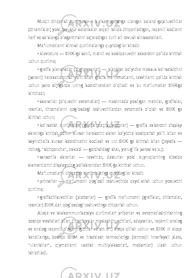 Nutqli chiqarish qurilmasi — bu kompyuterga ulangan baland gapiruvchilar (dinamiklar) yoki tovushli kolonkalar orqali ishlab chiqariladigan, raqamli kodlarni harf va so`zlarga o`zgartirishni bajaradigan turli xil tovush sintezatorlari. Ma’lumotlarni kirtnsh qurilmalariga quyidagilar kiradi: • klaviatura — SHK ga sonli, matnli va boshqaruvchi axborotni qo`lda kiritish uchun qurilma; • grafik planshetlar (digitayzerlar) — planshet bo`yicha maxsus ko`rsatkichni (peroni) harakatlantirish yo`li bilan grafik ma’lumotlarni, tasvirlarni qo`lda kiritish uchun pero siljiganda uning koordinatalari o`qiladi va bu ma’lumotlar SHKga kiritiladi; • skanerlar (o`quvchi avtomatlar) — mashinada yozilgan matnlar, grafiklar, rasmlar, chizmalarni qog`ozdagi tashuvchilardan avtomatik o`qish va SHK ga kiritish uchun; • ko`rsatish qurilmalari (grafik manipulyatorlar) — grafik axborotni displey ekraniga kiritish uchun kursor harakatini ekran bo`yicha boshqarish yo`li bilan va keyinchalik kursor koordinatini kodlash va uni SHK ga kiritish bilan (joystik — richag, &#34;sichqoncha&#34;, trekbol — gardishdagi shar, yorug`lik perosi va b.); • sensorlik ekranlar — tasvirlar, dasturlar yoki buyruqlarning aloxida elementlarini displeyning poliekranidan SHK ga kiritish uchun. Ma’lumotlarni chiqarish qurilmalariga quyidagilar kiradi: • printerlar — ma’lumotni qog`ozli tashuvchida qayd etish uchun yozuvchi qurilma; • grafikchizuvchilar (plotterlar) — grafik ma’lumotni (grafiklar, chizmalar, rasmlar) SHK dan qog`ozdagi tashuvchiga chiqarish uchun. Aloqa va telekommunikatsiya qurilmalari priborlar va avtomatlashtirishning boshqa vositalari bilan (interfeyslar moslashtiruvchilari, adapterlar, raqamli-analog va analog-raqamli o`zgartirgichlar va sh. o`.) aloqa qilish uchun va SHK ni aloqa kanallariga, boshqa EHM va hisoblash tarmoqlariga (tarmoqli interfeysli plata, &#34;ulanishlar&#34;, qiymatlarni uzatish multipleksorlari, modemlar) ulash uchun ishlatiladi. 