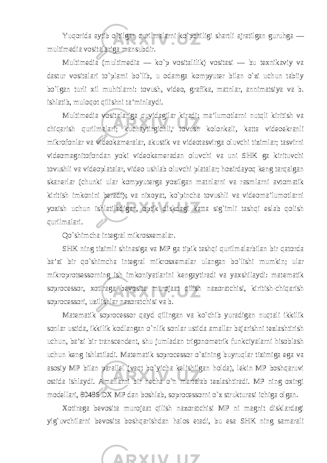 Yuqorida aytib o`tilgan qurilmalarni ko`pchiligi shartli ajratilgan guruhga — multimedia vositalariga mansubdir. Multimedia (multimedia — ko`p vositalilik) vositasi — bu texnikaviy va dastur vositalari to`plami bo`lib, u odamga kompyuter bilan o`zi uchun tabiiy bo`lgan turli xil muhitlarni: tovush, video, grafika, matnlar, annimatsiya va b. ishlatib, muloqot qilishni ta’minlaydi. Multimedia vositalariga quyidagilar kiradi: ma’lumotlarni nutqli kiritish va chiqarish qurilmalari; kuchaytirgichli, tovush kolonkali, katta videoekranli mikrofonlar va videokameralar, akustik va videotasvirga oluvchi tizimlar; tasvirni videomagnitofondan yoki videokameradan oluvchi va uni SHK ga kirituvchi tovushli va videoplatalar, video ushlab oluvchi platalar; hozirdayoq keng tarqalgan skanerlar (chunki ular kompyuterga yozilgan matnlarni va rasmlarni avtomatik kiritish imkonini beradi); va nixoyat, ko`pincha tovushli va videoma’lumotlarni yozish uchun ishlatiladigan, optik diskdagi katta sig`imli tashqi eslab qolish qurilmalari. Qo`shimcha integral mikrosxemalar. SHK ning tizimli shinasiga va MP ga tipik tashqi qurilmalarbilan bir qatorda ba’zi bir qo`shimcha integral mikrosxemalar ulangan bo`lishi mumkin; ular mikroprotsessorning ish imkoniyatlarini kengaytiradi va yaxshilaydi: matematik soprocessor, xotiraga bevosita murojaat qilish nazoratchisi, kiritish-chiqarish soprocessori, uzilishlar nazoratchisi va b. Matematik soprocessor qayd qilingan va ko`chib yuradigan nuqtali ikkilik sonlar ustida, ikkilik kodlangan o`nlik sonlar ustida amallar bajarishni tezlashtirish uchun, ba’zi bir transcendent, shu jumladan trigonometrik funkciyalarni hisoblash uchun keng ishlatiladi. Matematik soprocessor o`zining buyruqlar tizimiga ega va asosiy MP bilan parallel (vaqt bo`yicha kelishilgan holda), lekin MP boshqaruvi ostida ishlaydi. Amallarni bir necha o`n martalab tezlashtiradi. MP ning oxirgi modellari, 80486 DX MP dan boshlab, soprocessorni o`z strukturasi ichiga olgan. Xotiraga bevosita murojaat qilish nazoratchisi MP ni magnit disklardagi yig`uvchilarni bevosita boshqarishdan halos etadi, bu esa SHK ning samarali 