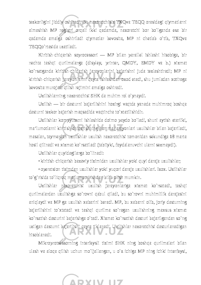 tezkorligini jiddiy oshiradi. Bu nazoratchisiz TXQva TEQQ orasidagi qiymatlarni almashish MP registri orqali ikki qadamda, nazoratchi bor bo`lganda esa bir qadamda amalga oshiriladi qiymatlar bevosita, MP ni chetlab o`tib, TXQva TEQQo`rtasida uzatiladi. Kiritish-chiqarish soprocessori — MP bilan parallel ishlashi hisobiga, bir nechta tashqi qurilmalarga (displey, printer, QMDY, EMDY va b.) xizmat ko`rsatganda kiritish-chiqarish jarayonlarini bajarishni juda tezlashtiradi; MP ni kiritish-chiqarish jarayonlarini qayta ishlashdan ozod etadi, shu jumladan xotiraga bevosita murojaat qilish rejimini amalga oshiradi. Uzilishlarning nazoratchisi SHK da muhim rol o`ynaydi. Uzilish — bir dasturni bajarilishini hozirgi vaqtda yanada muhimroq boshqa dasturni tezkor bajarish maqsadida vaqtincha to`xtatilishidir. Uzilishlar kompyuterni ishlashida doimo paydo bo`ladi, shuni aytish etarliki, ma’lumotlarni kiritish-chiqarishning hamma jarayonlari uzulishlar bilan bajariladi, masalan, taymerdan uzulishlar uzulish nazoratchisi tomonidan sekundiga 18 marta hosil qilinadi va xizmat ko`rsatiladi (tabiiyki, foydalanuvchi ularni sezmaydi). Uzilishlar quyidagilarga bo`linadi: • kiritish-chiqarish bazaviy tizimidan uzulishlar yoki quyi daraja uzulishlar; • operatsion tizimdan uzulishlar yoki yuqori daraja uzulishlari. Izox. Uzilishlar to`g`risida to`liqroq ma’lumotni ishdan bilib olish mumkin. Uzilishlar nazoratchisi uzulish jarayonlariga xizmat ko`rsatadi, tashqi qurilmalardan uzulishga so`rovni qabul qiladi, bu so`rovni muhimlilik darajasini aniqlaydi va MP ga uzulish xabarini beradi. MP, bu xabarni olib, joriy dasturning bajarilishini to`xtatadi va tashqi qurilma so`ragan uzulishning maxsus xizmat ko`rsatish dasturini bajarishga o`tadi. Xizmat ko`rsatish dasturi bajarilgandan so`ng uzilgan dasturni bajarilishi qayta tiklanadi. Uzilishlar nazoratchisi dasturlanadigan hisoblanadi. Mikroprotsessorning interfeysli tizimi SHK ning boshqa qurilmalari bilan ulash va aloqa qilish uchun mo`ljallangan, u o`z ichiga MP ning ichki interfeysi, 