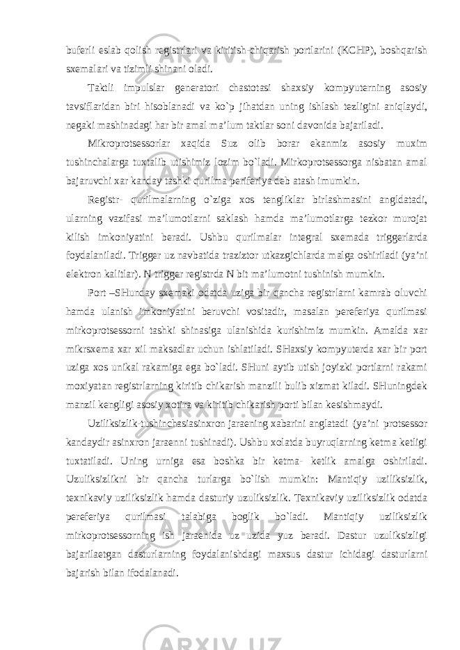 buferli eslab qolish registrlari va kiritish-chiqarish portlarini (KCHP), boshqarish sxemalari va tizimli shinani oladi. Taktli impulslar generatori chastotasi shaxsiy kompyuterning asosiy tavsiflaridan biri hisoblanadi va ko`p jihatdan uning ishlash tezligini aniqlaydi, negaki mashinadagi har bir amal ma’lum taktlar soni davonida bajariladi. Mikroprotsessorlar xaqida Suz olib borar ekanmiz asosiy muxim tushinchalarga tuxtalib utishimiz lozim bo`ladi. Mirkoprotsessorga nisbatan amal bajaruvchi xar kanday tashki qurilma periferiya deb atash imumkin. Registr- qurilmalarning o`ziga xos tengliklar birlashmasini angldatadi, ularning vazifasi ma’lumotlarni saklash hamda ma’lumotlarga tezkor murojat kilish imkoniyatini beradi. Ushbu qurilmalar integral sxemada triggerlarda foydalaniladi. Trigger uz navbatida traziztor utkazgichlarda malga oshiriladi (ya’ni elektron kalitlar). N trigger registrda N bit ma’lumotni tushinish mumkin. Port –SHunday sxemaki odatda uziga bir qancha registrlarni kamrab oluvchi hamda ulanish imkoniyatini beruvchi vositadir, masalan pereferiya qurilmasi mirkoprotsessorni tashki shinasiga ulanishida kurishimiz mumkin. Amalda xar mikrsxema xar xil maksadlar uchun ishlatiladi. SHaxsiy kompyuterda xar bir port uziga xos unikal rakamiga ega bo`ladi. SHuni aytib utish joyizki portlarni rakami moxiyatan registrlarning kiritib chikarish manzili bulib xizmat kiladi. SHuningdek manzil kengligi asosiy xotira va kiritib chikarish porti bilan kesishmaydi. Uziliksizlik-tushinchasiasinxron jaraening xabarini anglatadi (ya’ni protsessor kandaydir asinxron jaraenni tushinadi). Ushbu xolatda buyruqlarning ketma ketligi tuxtatiladi. Uning urniga esa boshka bir ketma- ketlik amalga oshiriladi. Uzuliksizlikni bir qancha turlarga bo`lish mumkin: Mantiqiy uziliksizlik, texnikaviy uziliksizlik hamda dasturiy uzuliksizlik. Texnikaviy uziliksizlik odatda pereferiya qurilmasi talabiga boglik bo`ladi. Mantiqiy uziliksizlik mirkoprotsessorning ish jaraenida uz uzida yuz beradi. Dastur uzuliksizligi bajarilaetgan dasturlarning foydalanishdagi maxsus dastur ichidagi dasturlarni bajarish bilan ifodalanadi. 