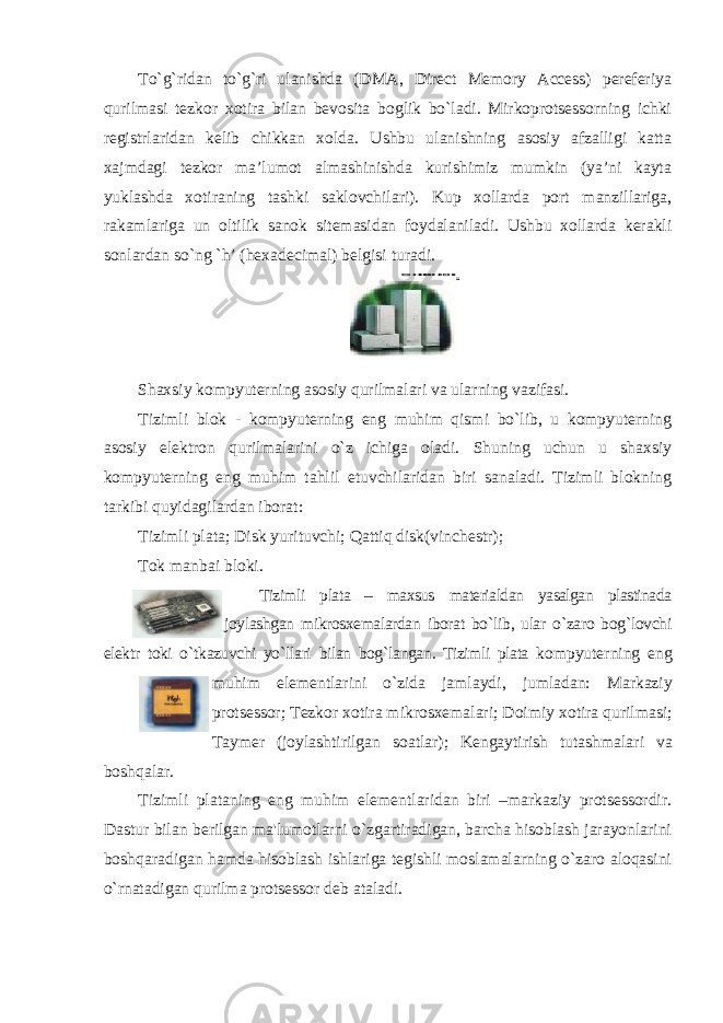 To`g`ridan to`g`ri ulanishda (DMA, Direct Memory Access) pereferiya qurilmasi tezkor xotira bilan bevosita boglik bo`ladi. Mirkoprotsessorning ichki registrlaridan kelib chikkan xolda. Ushbu ulanishning asosiy afzalligi katta xajmdagi tezkor ma’lumot almashinishda kurishimiz mumkin (ya’ni kayta yuklashda xotiraning tashki saklovchilari). Kup xollarda port manzillariga, rakamlariga un oltilik sanok sitemasidan foydalaniladi. Ushbu xollarda kerakli sonlardan so`ng `h’ (hexadecimal) belgisi turadi. Shaxsiy kompyuterning asosiy qurilmalari va ularning vazifasi. Tizimli blok - kompyuterning eng muhim qismi bo`lib, u kompyuterning asosiy elektron qurilmalarini o`z ichiga oladi. Shuning uchun u shaxsiy kompyuterning eng muhim tahlil etuvchilaridan biri sanaladi. Tizimli blokning tarkibi quyidagilardan iborat: Tizimli plata; Disk yurituvchi; Qattiq disk(vinchestr); Tok manbai bloki. Tizimli plata – maxsus materialdan yasalgan plastinada joylashgan mikrosxemalardan iborat bo ` lib , ular o ` zaro bog ` lovchi elektr toki o ` tkazuvchi yo ` llari bilan bog ` langan . Tizimli plata kompyuterning eng muhim elementlarini o ` zida jamlaydi , jumladan : Markaziy protsessor ; Tezkor xotira mikrosxemalari ; Doimiy xotira qurilmasi ; Taymer ( joylashtirilgan soatlar ); Kengaytirish tutashmalari va boshqalar . Tizimli plataning eng muhim elementlaridan biri –markaziy protsessordir. Dastur bilan berilgan ma&#39;lumotlarni o`zgartiradigan, barcha hisoblash jarayonlarini boshqaradigan hamda hisoblash ishlariga tegishli moslamalarning o`zaro aloqasini o`rnatadigan qurilma protsessor deb ataladi. 