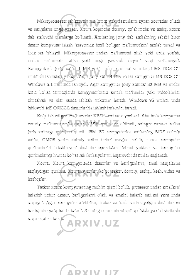 Mikroprotsessor ishlatuvchi ma’lumot yoki dasturlarni aynan xotiradan o`ladi va natijalarni unga yozadi. Xotira kopincha doimiy, qo`shimcha va tashqi xotira deb ataluvchi qismlarga bo`linadi. Xotiraning joriy deb atalishning sababi biror dastur kompyuter islash jarayonida hosil bo`lgan ma`lumotlarni saqlab turadi va juda tez ishlaydi. Mikroprotsessor undan ma’lumotni olish yoki unda yozish, undan ma`lumotni olish yoki unga yozishda deyarli vaqt sarflamaydi. Kompyuterda joriy xotira 1 MB yoki undan kam bo`lsa u faqat MS DOS OT muhitida ishlashga yaroqli. Agar joriy xotira4 MB bo`lsa kompyuter MS DOS OT Windows 3.1 muhitida ishlaydi. Agar kompyuter joriy xotirasi 32 MB va undan katta bo`lsa tarmoqlarda kompyuterlararo suratli ma’lumlar yoki videofilmlar almashish va ular ustida ishlash imkonini beradi. Windows 95 muhiti unda ishlovchi MS OFICCE dasturlarida ishlash imkonini beradi. Ko`p ishlatilgan ma`lumotlar KESH–xotirada yoziladi. Shu bois kompyuter zaruriy ma`lumotlarni dastlab KESH–xotiradan qidiradi, so`ngra zarurat bo`lsa joriy xotiraga murojaat qiladi. IBM PC kompyuterida xotiraning BIOS doimiy xotira, CMOS yarim doimiy xotira turlari mavjud bo`lib, ularda kompyuter qurilmalarini tekshiruvchi dasturlar operatsion tizimni yuklash va kompyuter qurilmalariga hizmat ko`rsatish funksiyalarini bajaruvchi dasturlar saqlanadi. Xotira. Xotira kompyuterda dasturlar va berilganlarni, amal natijalarini saqlaydigan qurilma. Xotiranig turlari ko`p: tezkor, doimiy, tashqi, kesh, video va boshqalar. Tezkor xotira kompyuterning muhim qismi bo`lib, prosessor undan amallarni bajarish uchun dastur, berilganlarni oladi va amalni bajarib natijani yana unda saqlaydi. Agar kompyuter o`chirilsa, tezkor xotirada saqlanayotgan dasturlar va berilganlar yo`q bo`lib ketadi. Shuning uchun ularni qattiq diskda yoki disketlarda saqlab qolish kerak. 