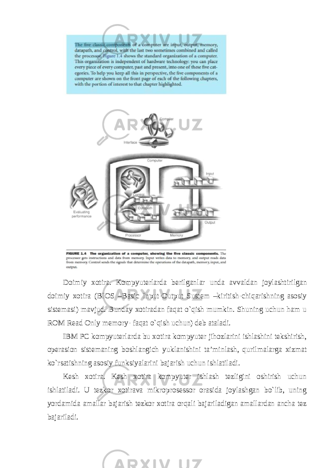 Doimiy xotira . Kompyuterlarda berilganlar unda avvaldan joylashtirilgan doimiy xotira ( BIOS – Basic Input - Output Sustem – kiritish - chiqarishning asosiy sistemasi ) mavjud . Bunday xotiradan faqat o`qish mumkin. Shuning uchun ham u ROM Read Only memory- faqat o`qish uchun) deb ataladi. IBM PC kompyuterlarda bu xotira kompyuter jihozlarini ishlashini tekshirish, operasion sistemaning boshlangich yuklanishini ta’minlash, qurilmalarga xizmat ko`rsatishning asosiy funksiyalarini bajarish uchun ishlatiladi. Kesh xotira. Kesh xotira kompyuter ishlash tezligini oshirish uchun ishlatiladi. U tezkor xotirava mikroprosessor orasida joylashgan bo`lib, uning yordamida amallar bajarish tezkor xotira orqali bajariladigan amallardan ancha tez bajariladi. 