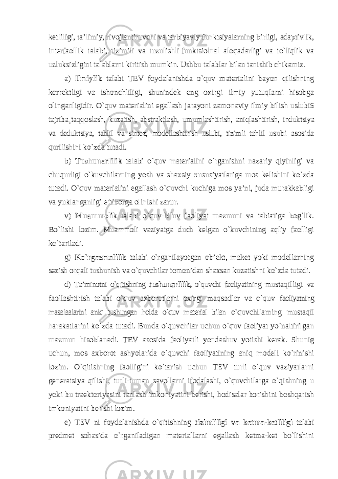 ketliligi, ta’limiy, rivojlantiruvchi va tarbiyaviy funktsiyalarning birligi, adaptivlik, interfaollik talabi, tizimili va tuzulishli-funktsiolnal aloqadarligi va to`liqlik va uzluksizligini talablarni kiritish mumkin. Ushbu talablar bilan tanishib chikamiz. a) Ilmiylik talabi TEV foydalanishda o`quv materialini bayon qilishning korrektligi va ishonchliligi, shunindek eng oxirgi ilmiy yutuqlarni hisobga olinganligidir. O`quv materialini egallash jarayoni zamonaviy ilmiy bilish uslubi6 tajriba¸taqqoslash, kuzatish, abstraktlash, umumlashtirish, aniqlashtirish, induktsiya va deduktsiya, tahlil va sintez, modellashtirish uslubi, tizimli tahlil usubi asosida qurilishini ko`zda tutadi. b) Tushunarlilik talabi o`quv materialini o`rganishni nazariy qiyinligi va chuqurligi o`kuvchilarning yosh va shaxsiy xususiyatlariga mos kelishini ko`zda tutadi. O`quv materialini egallash o`quvchi kuchiga mos ya’ni, juda murakkabligi va yuklanganligi e’tiborga olinishi zarur. v) Muammolik talabi o`quv-biluv faoliyat mazmuni va tabiatiga bog`lik. Bo`lishi lozim. Muammoli vaziyatga duch kelgan o`kuvchining aqliy faolligi ko`tariladi. g) Ko`rgazmalilik talabi o`rganilayotgan ob’ekt, maket yoki modellarning sezish orqali tushunish va o`quvchilar tomonidan shaxsan kuzatishni ko`zda tutadi. d) Ta’minotni o`qitishning tushunarlilik, o`quvchi faoliyatining mustaqilligi va faollashtirish talabi o`quv axborotlarni oxirgi maqsadlar va o`quv faoliyatning masalaalarini aniq tushungan holda o`quv material bilan o`quvchilarning mustaqil harakatlarini ko`zda tutadi. Bunda o`quvchilar uchun o`quv faoliyat yo`naltirilgan mazmun hisoblanadi. TEV asosida faoliyatli yondashuv yotishi kerak. Shunig uchun, mos axborot ashyolarida o`quvchi faoliyatining aniq modeli ko`rinishi lozim. O`qitishning faolligini ko`tarish uchun TEV turli o`quv vaziyatlarni generatsiya qilishi, turli-tuman savollarni ifodalashi, o`quvchilarga o`qishning u yoki bu traektoriyasini tanlash imkoniyatini berishi, hodisalar borishini boshqarish imkoniyatini berishi lozim. e) TEV ni foydalanishda o`qitishning tizimliligi va ketma-ketliligi talabi predmet sohasida o`rganiladigan materiallarni egallash ketma-ket bo`lishini 