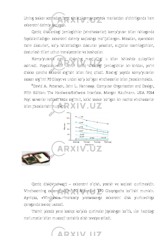 Uning tezkor xotiradan farqi shuki, kompyuter tok manbaidan o`chirilganda ham axborotni doimiy saqlaydi. Qattiq disklardagi jamlagichlar (vinchesterlar) komp’yuter bilan ishlaganda foydalaniladigan axborotni doimiy saqlashga mo`ljallangan. Masalan, operatsion tizim dasturlari, ko`p ishlatiladigan dasturlar paketlari, xujjatlar taxrirlagichlari, dasturlash tillari uchun translyatorlar va boshqalar. Komp’yuterda qattiq diskning mavjudligi u bilan ishlashda qulaylikni oshiradi. Foydalanuvchi uchun qattiq diskdagi jamlagichlar bir-biridan, ya’ni diskka qancha axborot sig`ishi bilan farq qiladi. Xozirgi paytda komp’yuterlar asosan sig`imi 20 Gbayt va undan ko`p bo`lgan vinchesterlar bilan jixozlanmokda. 8 David A. Patterson, John L. Hennessy. Computer Organization and Design, Fifth Edition: The Hardware/Software Interface. Morgan Kaufmann. USA 2014 Fayl serverlar nafakat katta sig`imli, balki tezkor bo`lgan bir nechta vinchesterlar bilan jixozlanishi mumkin. Qattiq disk(vinchestr) – axborotni o`qish, yozish va saqlash qurilmasidir. Vinchestrning axborot siqimi 20 Mbaytdan 120 Gbaytgacha bo`lishi mumkin. Ayniqsa, «Vinchestr» markaziy protsessorga axborotni disk yurituvchiga qaraganda tezroq uzatadi. Tizimli platada yana boshqa ko`plab qurilmalar joylashgan bo`lib, ular haqidagi ma&#39;lumotlar bilan mustaqil tanishib olish tavsiya etiladi. 