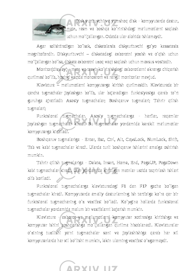 Disk yurituvchi va yumshoq disk - kompyuterda dastur , matn , rasm va boshqa ko ` rinishdagi ma &#39; lumotlarni saqlash uchun mo ` ljallangan . Odatda ular alohida ishlamaydi. Agar solishtiradigan bo`lsak, disketalarsiz diskyurituvchi go`yo kassetasiz magnitofondir. Diskyurituvchi – disketadagi axborotni yozish va o`qish uchun mo`ljallangan bo`lsa, disketa axborotni uzoq vaqt saqlash uchun maxsus vositadir. Monitor(displey) - matn va tasvir ko`rinishdagi axborotlarni ekranga chiqarish qurilmasi bo`lib, hozirgi vaqtda monoxrom va rangli monitorlar mavjud. Klaviatura – ma&#39;lumotlarni kompyuterga kiritish qurilmasidir. Klaviaturada bir qancha tugmachalar joylashgan bo`lib, ular bajaradigan funktsiyasiga qarab to`rt guruhga ajratiladi: Asosiy tugmachalar; Boshqaruv tugmalari; Tahrir qilish tugmalari; Funktsional tugmachalar. Asosiy tugmachalarga - harflar, raqamlar joylashgan tugmachalar kiradi. Bu tugmachalar yordamida kerakli ma&#39;lumotlar kompyuterga kiritiladi. Boshqaruv tugmalariga - Enter, Esc, Ctrl, Alt, CapsLock, NumLock, Shift, Tab va kabi tugmachalar kiradi. Ularda turli boshqaruv ishlarini amalga oshirish mumkin. Tahrir qilish tugmalariga - Delete, Insert, Home, End, PageUP, PageDown kabi tugmachalar kiradi. Ular yordamida kiritilgan matnlar ustida taqrirlash ishlari olib boriladi. Funktsional tugmachalarga klaviaturadagi F1 dan F12 gacha bo`lgan tugmachalar kiradi. Kompyuterda amaliy dasturlarning ish tartibiga ko`ra qar bir funktsional tugmachaning o`z vazifasi bo`ladi. Ko`pgina hollarda funktsional tugmachalar yordamida malum bir vazifalarni bajarish mumkin. Klaviatura - axborot va ma&#39;lumotlarni kompyuter xotirasiga kiritishga va kompyuter ishini boshqarishga mo`ljallangan qurilma hisoblanadi. Klaviaturalar o`zining tuzilishi ya&#39;ni tugmachalar soni va joylashishiga qarab har xil kompyuterlarda har xil bo`lishi mumkin, lekin ularning vazifasi o`zgarmaydi. 